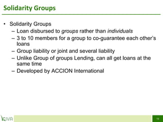 Solidarity Groups Solidarity Groups Loan disbursed to  groups  rather than  individuals 3 to 10 members for a group to co-guarantee each other’s loans Group liability or joint and several liability  Unlike Group of groups Lending, can all get loans at the same time Developed by ACCION International 