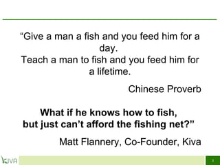 “ Give a man a fish and you feed him for a day.  Teach a man to fish and you feed him for a lifetime. Chinese Proverb What if he knows how to fish,  but just can’t afford the fishing net?”  Matt Flannery, Co-Founder, Kiva 