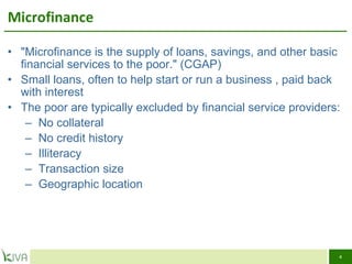 Microfinance  "Microfinance is the supply of loans, savings, and other basic financial services to the poor." (CGAP) Small loans, often to help start or run a business , paid back with interest The poor are typically excluded by financial service providers: No collateral No credit history  Illiteracy Transaction size  Geographic location  