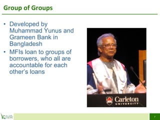 Group of Groups Developed by Muhammad Yunus and Grameen Bank in Bangladesh  MFIs loan to groups of borrowers, who all are accountable for each other’s loans 
