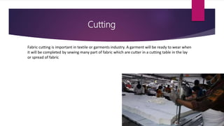Cutting
Fabric cutting is important in textile or garments industry. A garment will be ready to wear when
it will be completed by sewing many part of fabric which are cutter in a cutting table in the lay
or spread of fabric
 