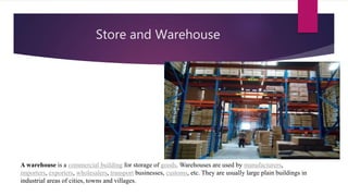 Store and Warehouse
A warehouse is a commercial building for storage of goods. Warehouses are used by manufacturers,
importers, exporters, wholesalers, transport businesses, customs, etc. They are usually large plain buildings in
industrial areas of cities, towns and villages.
 
