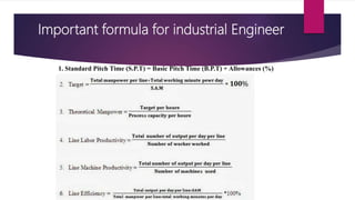 Important formula for industrial Engineer
1. Standard Pitch Time (S.P.T) = Basic Pitch Time (B.P.T) + Allowances (%)
 