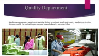 Quality Department
Quality means customer needs is to be satisfied. Failure to maintain an adequate quality standard can therefore
be unsuccessful. But maintaining an adequate standard of quality also costs effort.
 