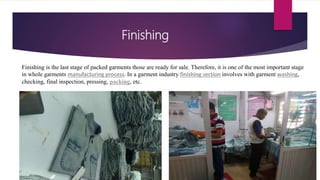 Finishing
Finishing is the last stage of packed garments those are ready for sale. Therefore, it is one of the most important stage
in whole garments manufacturing process. In a garment industry finishing section involves with garment washing,
checking, final inspection, pressing, packing, etc.
 