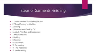 Steps of Garments Finishing:
 1. Goods Received from Sewing Section:
 2. Thread Sucking by Machine:
 3. Ironing:
 5. Measurement Check by QC:
 6. Attach Price Tags and Accessories:
 7. Metal Detection:
 8. Folding:
 8. Packing:
 9. Assortment:
 10. Cartooning:
 11. Final Inspection:
 12.SpotRemoving
 
