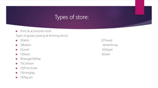 Types of store:
 Trims & accessories store
Types of goods (sewing & finishing items):
 1)Fabric 2)Thread
 3)Button 4)Interlining
 5)Level 6)Zipper
 7)Elastic 8)Sizer
 9)Hanger10)Poly
 11)Cartoon
 12)Price ticket
 13)Hangtag
 14)Tag pin
 