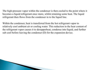 The high-pressure vapor within the condenser is then cooled to the point where it
becomes a liquid refrigerant once more, whilst retaining some heat. The liquid
refrigerant then flows from the condenser in to the liquid line.
Within the condenser, heat is transferred from the hot refrigerant vapor to
relatively cool ambient air or cooling water. This reduction in the heat content of
the refrigerant vapor causes it to desupperheat, condense into liquid, and further
sub cool before leaving the condenser (D) for the expansion device.
 