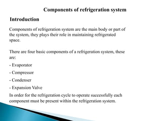 Components of refrigeration system
Introduction
Components of refrigeration system are the main body or part of
the system, they plays their role in maintaining refrigerated
space.
There are four basic components of a refrigeration system, these
are:
- Evaporator
- Compressor
- Condenser
- Expansion Valve
In order for the refrigeration cycle to operate successfully each
component must be present within the refrigeration system.
 
