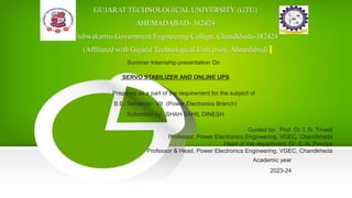 GUJARAT TECHNOLOGICAL UNIVERSITY (GTU)
AHEMADABAD- 382424
Vishwakarma Government Engineering College, Chandkheda-382424
(Affiliated with Gujarat Technological University, Ahmedabad)
Summer Internship presentation On
SERVO STABILIZER AND ONLINE UPS
Prepared as a part of the requirement for the subject of
B.E- Semester- VII (Power Electronics Branch)
Submitted by: SHAH SAHIL DINESH
Guided by: Prof. Dr. I. N. Trivedi
Professor, Power Electronics Engineering, VGEC, Chandkheda
Head of the department: Dr. S. N. Pandya
Professor & Head, Power Electronics Engineering, VGEC, Chandkheda
Academic year
2023-24
 