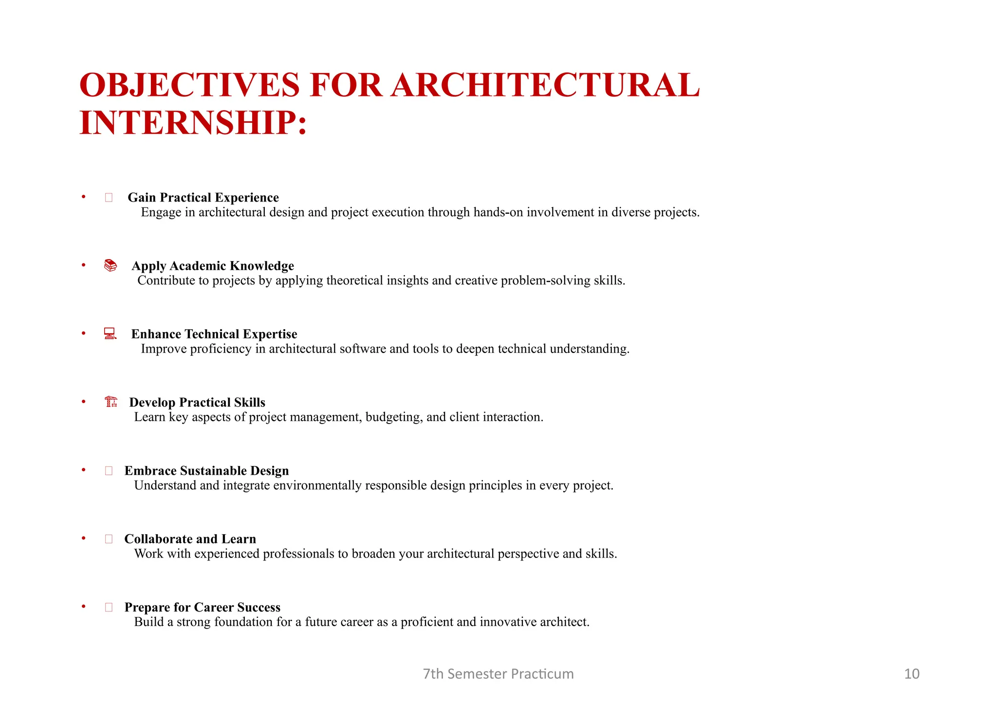 7th Semester Practicum 10
OBJECTIVES FOR ARCHITECTURAL
INTERNSHIP:
• 🌟 Gain Practical Experience
Engage in architectural design and project execution through hands-on involvement in diverse projects.
• 📚 Apply Academic Knowledge
Contribute to projects by applying theoretical insights and creative problem-solving skills.
• 💻 Enhance Technical Expertise
Improve proficiency in architectural software and tools to deepen technical understanding.
• 🏗 Develop Practical Skills
Learn key aspects of project management, budgeting, and client interaction.
• 🌱 Embrace Sustainable Design
Understand and integrate environmentally responsible design principles in every project.
• 🤝 Collaborate and Learn
Work with experienced professionals to broaden your architectural perspective and skills.
• 🚀 Prepare for Career Success
Build a strong foundation for a future career as a proficient and innovative architect.
 