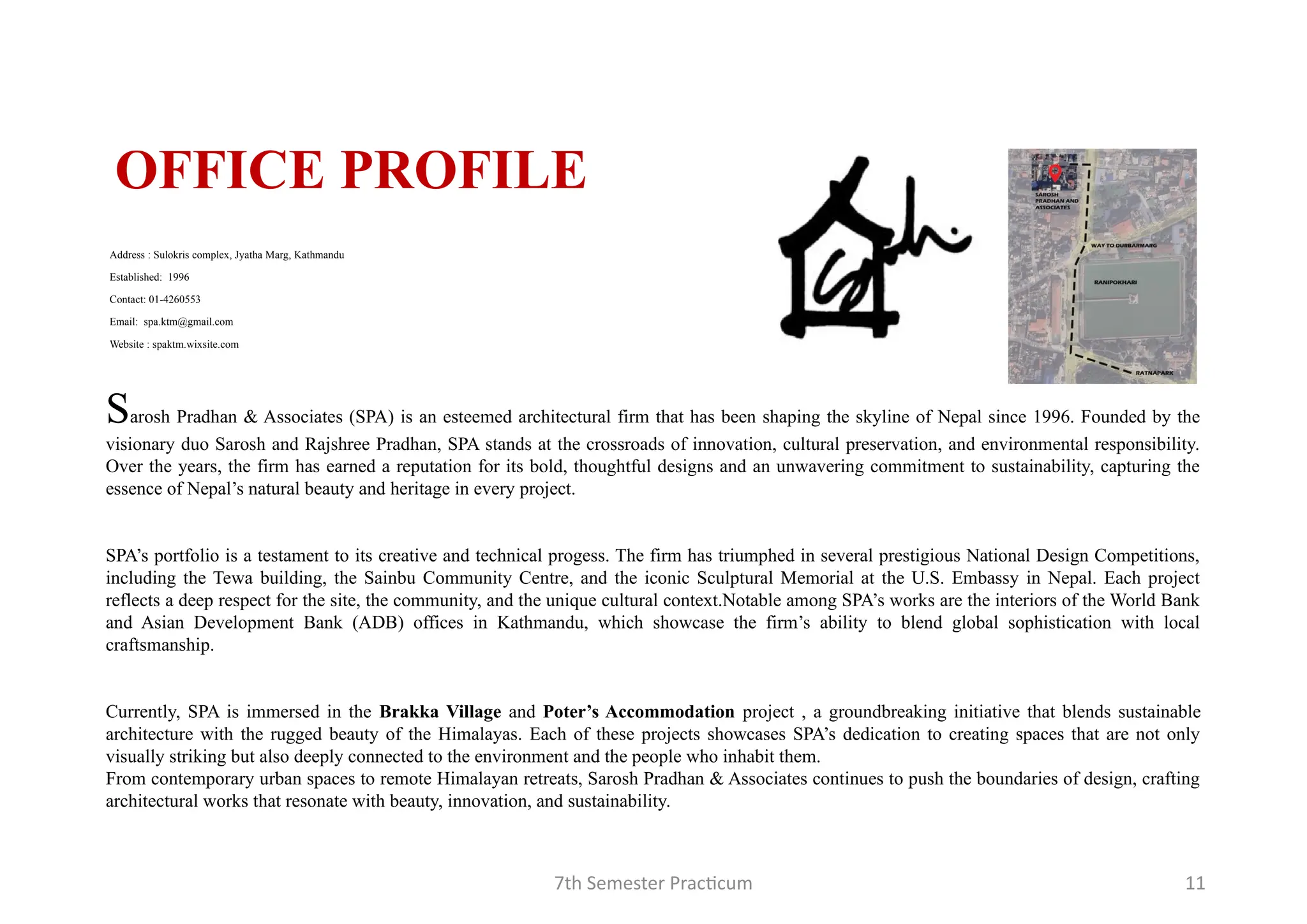 7th Semester Practicum 11
OFFICE PROFILE
Sarosh Pradhan & Associates (SPA) is an esteemed architectural firm that has been shaping the skyline of Nepal since 1996. Founded by the
visionary duo Sarosh and Rajshree Pradhan, SPA stands at the crossroads of innovation, cultural preservation, and environmental responsibility.
Over the years, the firm has earned a reputation for its bold, thoughtful designs and an unwavering commitment to sustainability, capturing the
essence of Nepal’s natural beauty and heritage in every project.
SPA’s portfolio is a testament to its creative and technical progess. The firm has triumphed in several prestigious National Design Competitions,
including the Tewa building, the Sainbu Community Centre, and the iconic Sculptural Memorial at the U.S. Embassy in Nepal. Each project
reflects a deep respect for the site, the community, and the unique cultural context.Notable among SPA’s works are the interiors of the World Bank
and Asian Development Bank (ADB) offices in Kathmandu, which showcase the firm’s ability to blend global sophistication with local
craftsmanship.
Currently, SPA is immersed in the Brakka Village and Poter’s Accommodation project , a groundbreaking initiative that blends sustainable
architecture with the rugged beauty of the Himalayas. Each of these projects showcases SPA’s dedication to creating spaces that are not only
visually striking but also deeply connected to the environment and the people who inhabit them.
From contemporary urban spaces to remote Himalayan retreats, Sarosh Pradhan & Associates continues to push the boundaries of design, crafting
architectural works that resonate with beauty, innovation, and sustainability.
Address : Sulokris complex, Jyatha Marg, Kathmandu
Established: 1996
Contact: 01-4260553
Email: spa.ktm@gmail.com
Website : spaktm.wixsite.com
 