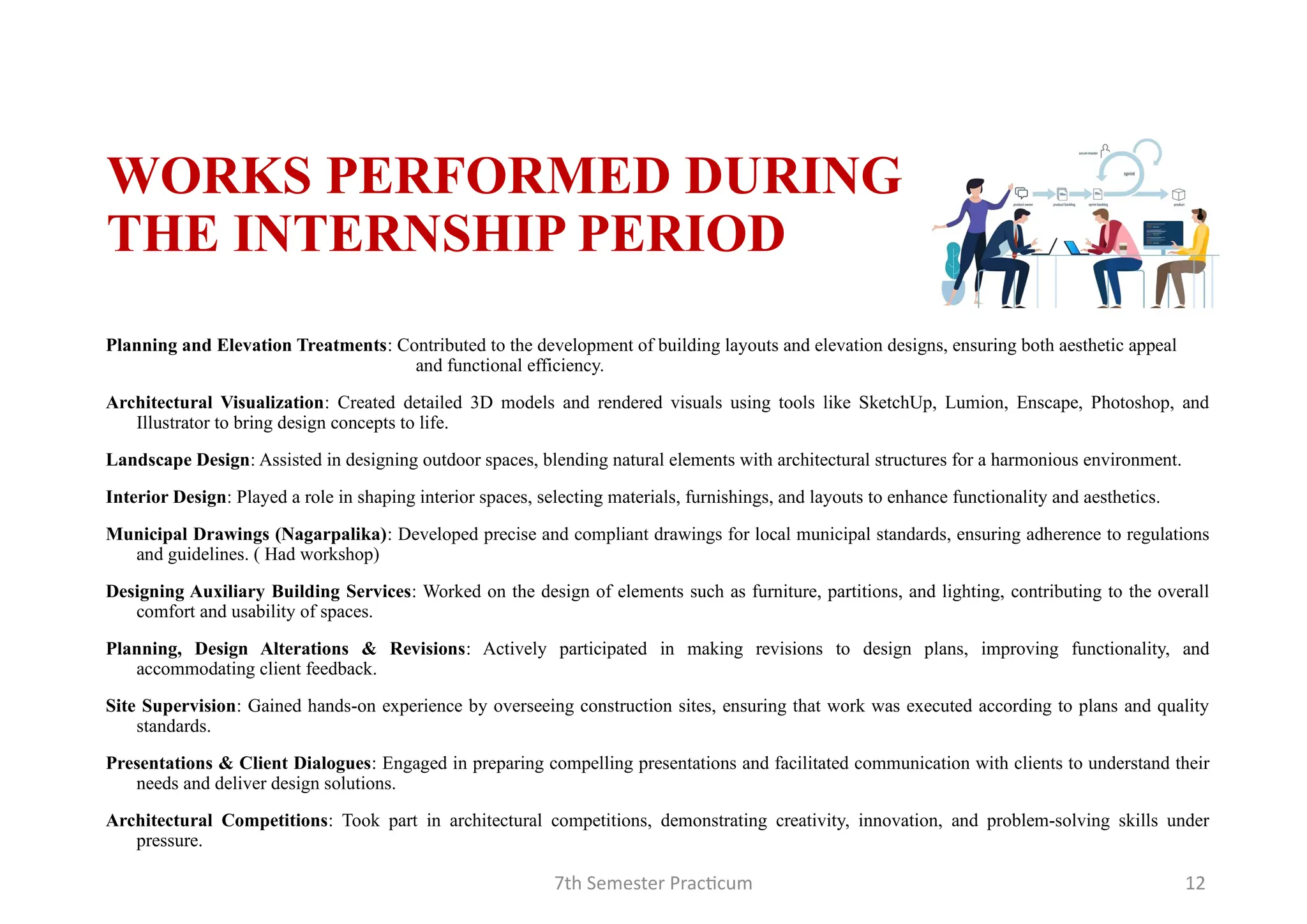 7th Semester Practicum 12
WORKS PERFORMED DURING
THE INTERNSHIP PERIOD
Planning and Elevation Treatments: Contributed to the development of building layouts and elevation designs, ensuring both aesthetic appeal
and functional efficiency.
Architectural Visualization: Created detailed 3D models and rendered visuals using tools like SketchUp, Lumion, Enscape, Photoshop, and
Illustrator to bring design concepts to life.
Landscape Design: Assisted in designing outdoor spaces, blending natural elements with architectural structures for a harmonious environment.
Interior Design: Played a role in shaping interior spaces, selecting materials, furnishings, and layouts to enhance functionality and aesthetics.
Municipal Drawings (Nagarpalika): Developed precise and compliant drawings for local municipal standards, ensuring adherence to regulations
and guidelines. ( Had workshop)
Designing Auxiliary Building Services: Worked on the design of elements such as furniture, partitions, and lighting, contributing to the overall
comfort and usability of spaces.
Planning, Design Alterations & Revisions: Actively participated in making revisions to design plans, improving functionality, and
accommodating client feedback.
Site Supervision: Gained hands-on experience by overseeing construction sites, ensuring that work was executed according to plans and quality
standards.
Presentations & Client Dialogues: Engaged in preparing compelling presentations and facilitated communication with clients to understand their
needs and deliver design solutions.
Architectural Competitions: Took part in architectural competitions, demonstrating creativity, innovation, and problem-solving skills under
pressure.
 
