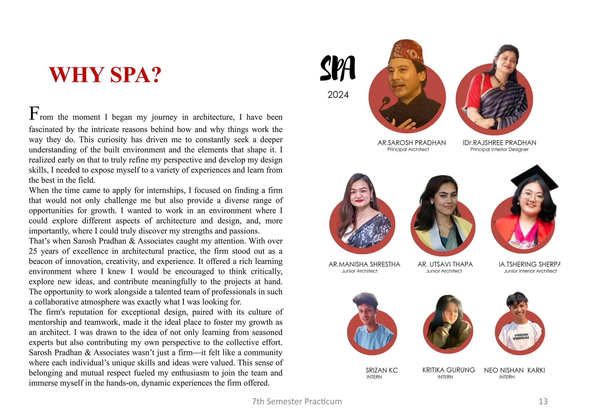 7th Semester Practicum 13
WHY SPA?
From the moment I began my journey in architecture, I have been
fascinated by the intricate reasons behind how and why things work the
way they do. This curiosity has driven me to constantly seek a deeper
understanding of the built environment and the elements that shape it. I
realized early on that to truly refine my perspective and develop my design
skills, I needed to expose myself to a variety of experiences and learn from
the best in the field.
When the time came to apply for internships, I focused on finding a firm
that would not only challenge me but also provide a diverse range of
opportunities for growth. I wanted to work in an environment where I
could explore different aspects of architecture and design, and, more
importantly, where I could truly discover my strengths and passions.
That’s when Sarosh Pradhan & Associates caught my attention. With over
25 years of excellence in architectural practice, the firm stood out as a
beacon of innovation, creativity, and experience. It offered a rich learning
environment where I knew I would be encouraged to think critically,
explore new ideas, and contribute meaningfully to the projects at hand.
The opportunity to work alongside a talented team of professionals in such
a collaborative atmosphere was exactly what I was looking for.
The firm's reputation for exceptional design, paired with its culture of
mentorship and teamwork, made it the ideal place to foster my growth as
an architect. I was drawn to the idea of not only learning from seasoned
experts but also contributing my own perspective to the collective effort.
Sarosh Pradhan & Associates wasn’t just a firm—it felt like a community
where each individual’s unique skills and ideas were valued. This sense of
belonging and mutual respect fueled my enthusiasm to join the team and
immerse myself in the hands-on, dynamic experiences the firm offered.
 