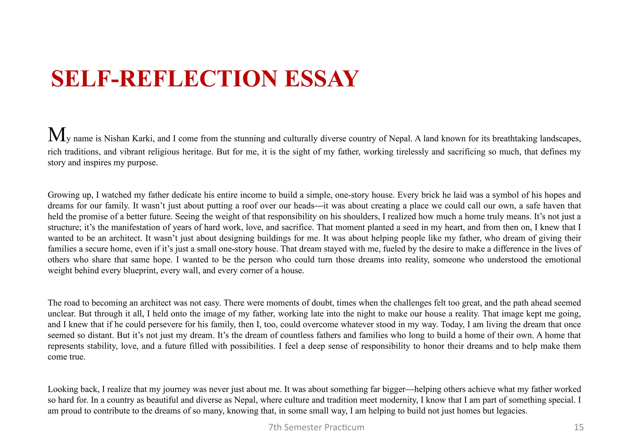 7th Semester Practicum 15
My name is Nishan Karki, and I come from the stunning and culturally diverse country of Nepal. A land known for its breathtaking landscapes,
rich traditions, and vibrant religious heritage. But for me, it is the sight of my father, working tirelessly and sacrificing so much, that defines my
story and inspires my purpose.
Growing up, I watched my father dedicate his entire income to build a simple, one-story house. Every brick he laid was a symbol of his hopes and
dreams for our family. It wasn’t just about putting a roof over our heads—it was about creating a place we could call our own, a safe haven that
held the promise of a better future. Seeing the weight of that responsibility on his shoulders, I realized how much a home truly means. It’s not just a
structure; it’s the manifestation of years of hard work, love, and sacrifice. That moment planted a seed in my heart, and from then on, I knew that I
wanted to be an architect. It wasn’t just about designing buildings for me. It was about helping people like my father, who dream of giving their
families a secure home, even if it’s just a small one-story house. That dream stayed with me, fueled by the desire to make a difference in the lives of
others who share that same hope. I wanted to be the person who could turn those dreams into reality, someone who understood the emotional
weight behind every blueprint, every wall, and every corner of a house.
The road to becoming an architect was not easy. There were moments of doubt, times when the challenges felt too great, and the path ahead seemed
unclear. But through it all, I held onto the image of my father, working late into the night to make our house a reality. That image kept me going,
and I knew that if he could persevere for his family, then I, too, could overcome whatever stood in my way. Today, I am living the dream that once
seemed so distant. But it’s not just my dream. It’s the dream of countless fathers and families who long to build a home of their own. A home that
represents stability, love, and a future filled with possibilities. I feel a deep sense of responsibility to honor their dreams and to help make them
come true.
Looking back, I realize that my journey was never just about me. It was about something far bigger—helping others achieve what my father worked
so hard for. In a country as beautiful and diverse as Nepal, where culture and tradition meet modernity, I know that I am part of something special. I
am proud to contribute to the dreams of so many, knowing that, in some small way, I am helping to build not just homes but legacies.
SELF-REFLECTION ESSAY
 