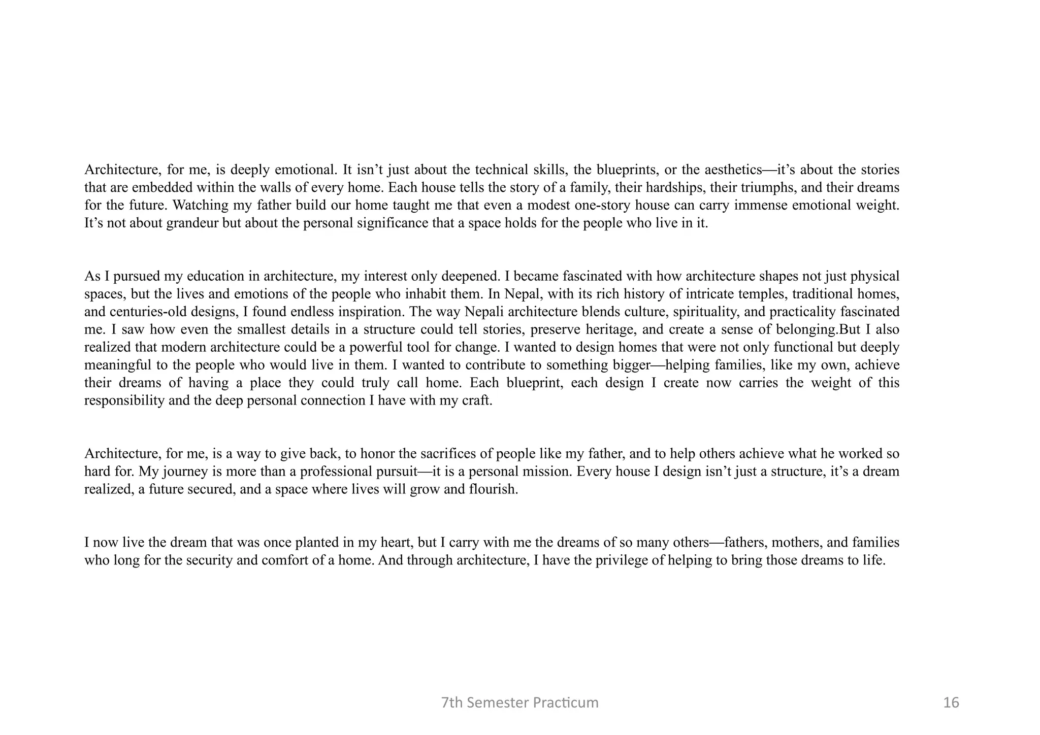 7th Semester Practicum 16
Architecture, for me, is deeply emotional. It isn’t just about the technical skills, the blueprints, or the aesthetics—it’s about the stories
that are embedded within the walls of every home. Each house tells the story of a family, their hardships, their triumphs, and their dreams
for the future. Watching my father build our home taught me that even a modest one-story house can carry immense emotional weight.
It’s not about grandeur but about the personal significance that a space holds for the people who live in it.
As I pursued my education in architecture, my interest only deepened. I became fascinated with how architecture shapes not just physical
spaces, but the lives and emotions of the people who inhabit them. In Nepal, with its rich history of intricate temples, traditional homes,
and centuries-old designs, I found endless inspiration. The way Nepali architecture blends culture, spirituality, and practicality fascinated
me. I saw how even the smallest details in a structure could tell stories, preserve heritage, and create a sense of belonging.But I also
realized that modern architecture could be a powerful tool for change. I wanted to design homes that were not only functional but deeply
meaningful to the people who would live in them. I wanted to contribute to something bigger—helping families, like my own, achieve
their dreams of having a place they could truly call home. Each blueprint, each design I create now carries the weight of this
responsibility and the deep personal connection I have with my craft.
Architecture, for me, is a way to give back, to honor the sacrifices of people like my father, and to help others achieve what he worked so
hard for. My journey is more than a professional pursuit—it is a personal mission. Every house I design isn’t just a structure, it’s a dream
realized, a future secured, and a space where lives will grow and flourish.
I now live the dream that was once planted in my heart, but I carry with me the dreams of so many others—fathers, mothers, and families
who long for the security and comfort of a home. And through architecture, I have the privilege of helping to bring those dreams to life.
 