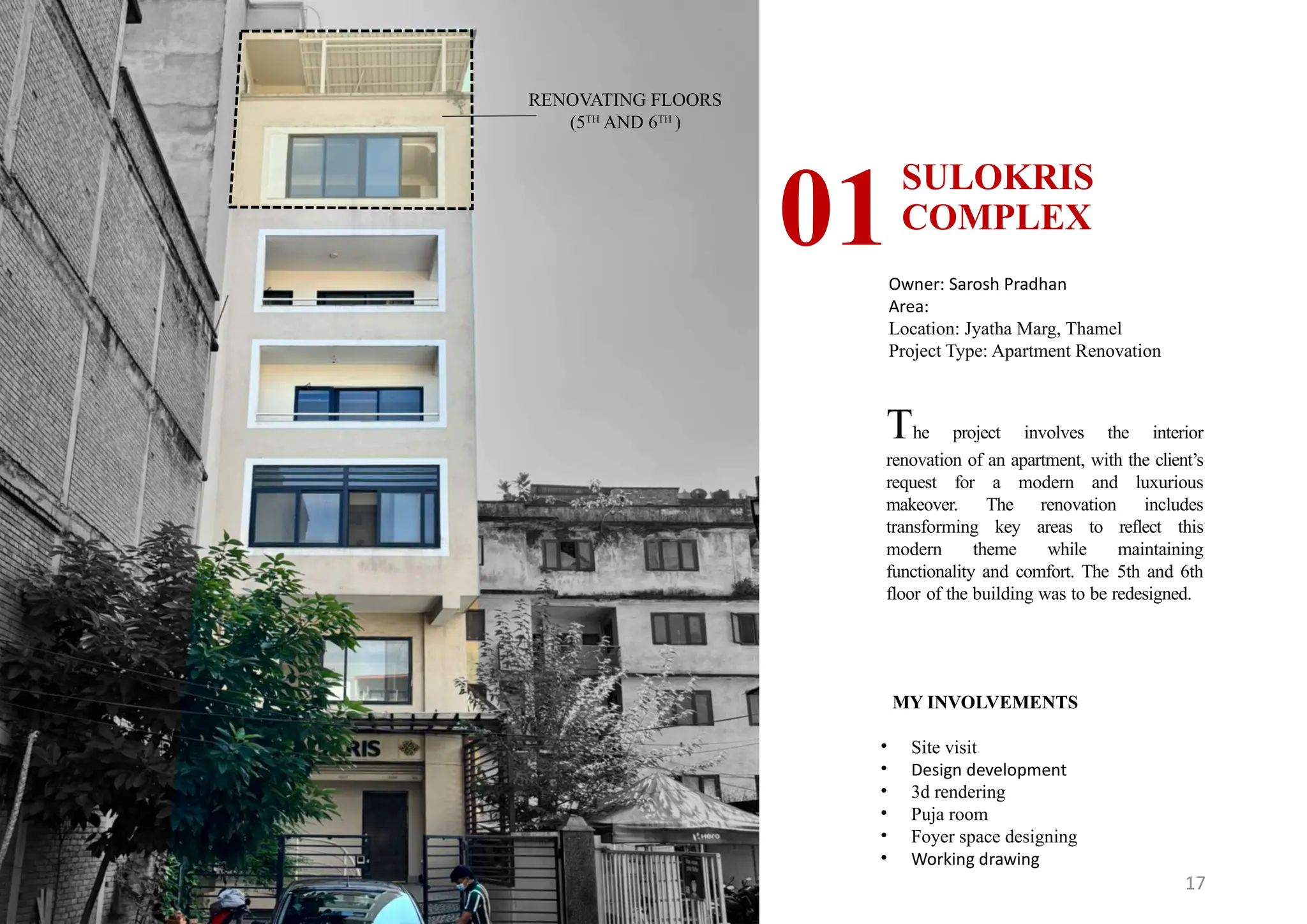 17
SULOKRIS
COMPLEX
01Owner: Sarosh Pradhan
Area:
Location: Jyatha Marg, Thamel
Project Type: Apartment Renovation
MY INVOLVEMENTS
• Site visit
• Design development
• 3d rendering
• Puja room
• Foyer space designing
• Working drawing
RENOVATING FLOORS
(5TH
AND 6TH
)
The project involves the interior
renovation of an apartment, with the client’s
request for a modern and luxurious
makeover. The renovation includes
transforming key areas to reflect this
modern theme while maintaining
functionality and comfort. The 5th and 6th
floor of the building was to be redesigned.
 