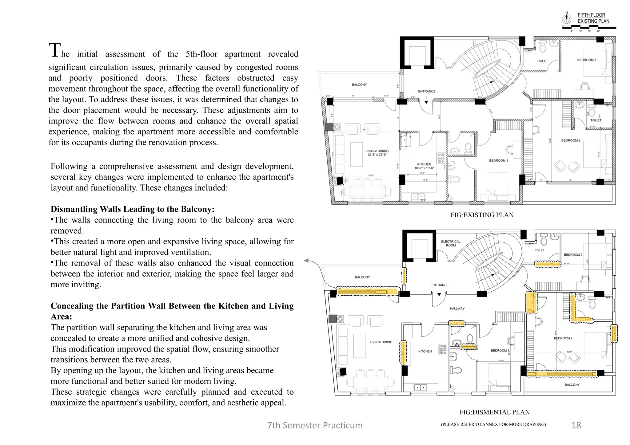 7th Semester Practicum 18
FIG:EXISTING PLAN
FIG:DISMENTAL PLAN
The initial assessment of the 5th-floor apartment revealed
significant circulation issues, primarily caused by congested rooms
and poorly positioned doors. These factors obstructed easy
movement throughout the space, affecting the overall functionality of
the layout. To address these issues, it was determined that changes to
the door placement would be necessary. These adjustments aim to
improve the flow between rooms and enhance the overall spatial
experience, making the apartment more accessible and comfortable
for its occupants during the renovation process.
Following a comprehensive assessment and design development,
several key changes were implemented to enhance the apartment's
layout and functionality. These changes included:
Dismantling Walls Leading to the Balcony:
•The walls connecting the living room to the balcony area were
removed.
•This created a more open and expansive living space, allowing for
better natural light and improved ventilation.
•The removal of these walls also enhanced the visual connection
between the interior and exterior, making the space feel larger and
more inviting.
Concealing the Partition Wall Between the Kitchen and Living
Area:
The partition wall separating the kitchen and living area was
concealed to create a more unified and cohesive design.
This modification improved the spatial flow, ensuring smoother
transitions between the two areas.
By opening up the layout, the kitchen and living areas became
more functional and better suited for modern living.
These strategic changes were carefully planned and executed to
maximize the apartment's usability, comfort, and aesthetic appeal.
(PLEASE REFER TO ANNEX FOR MORE DRAWING)
 