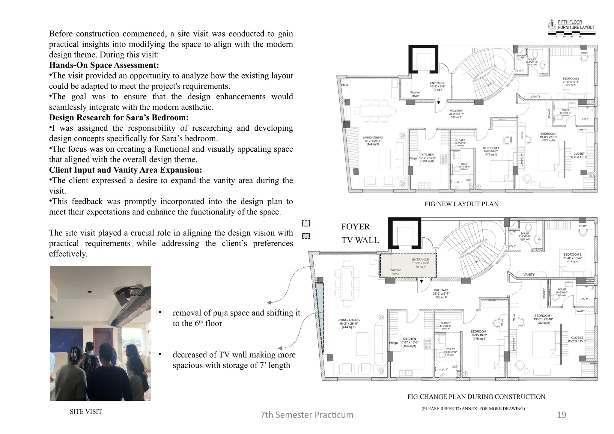 7th Semester Practicum 19
FIG:NEW LAYOUT PLAN
• removal of puja space and shifting it
to the 6th
floor
• decreased of TV wall making more
spacious with storage of 7’ length
FOYER
TV WALL
Before construction commenced, a site visit was conducted to gain
practical insights into modifying the space to align with the modern
design theme. During this visit:
Hands-On Space Assessment:
•The visit provided an opportunity to analyze how the existing layout
could be adapted to meet the project's requirements.
•The goal was to ensure that the design enhancements would
seamlessly integrate with the modern aesthetic.
Design Research for Sara’s Bedroom:
•I was assigned the responsibility of researching and developing
design concepts specifically for Sara’s bedroom.
•The focus was on creating a functional and visually appealing space
that aligned with the overall design theme.
Client Input and Vanity Area Expansion:
•The client expressed a desire to expand the vanity area during the
visit.
•This feedback was promptly incorporated into the design plan to
meet their expectations and enhance the functionality of the space.
The site visit played a crucial role in aligning the design vision with
practical requirements while addressing the client’s preferences
effectively.
FIG:CHANGE PLAN DURING CONSTRUCTION
SITE VISIT
(PLEASE REFER TO ANNEX FOR MORE DRAWING)
 