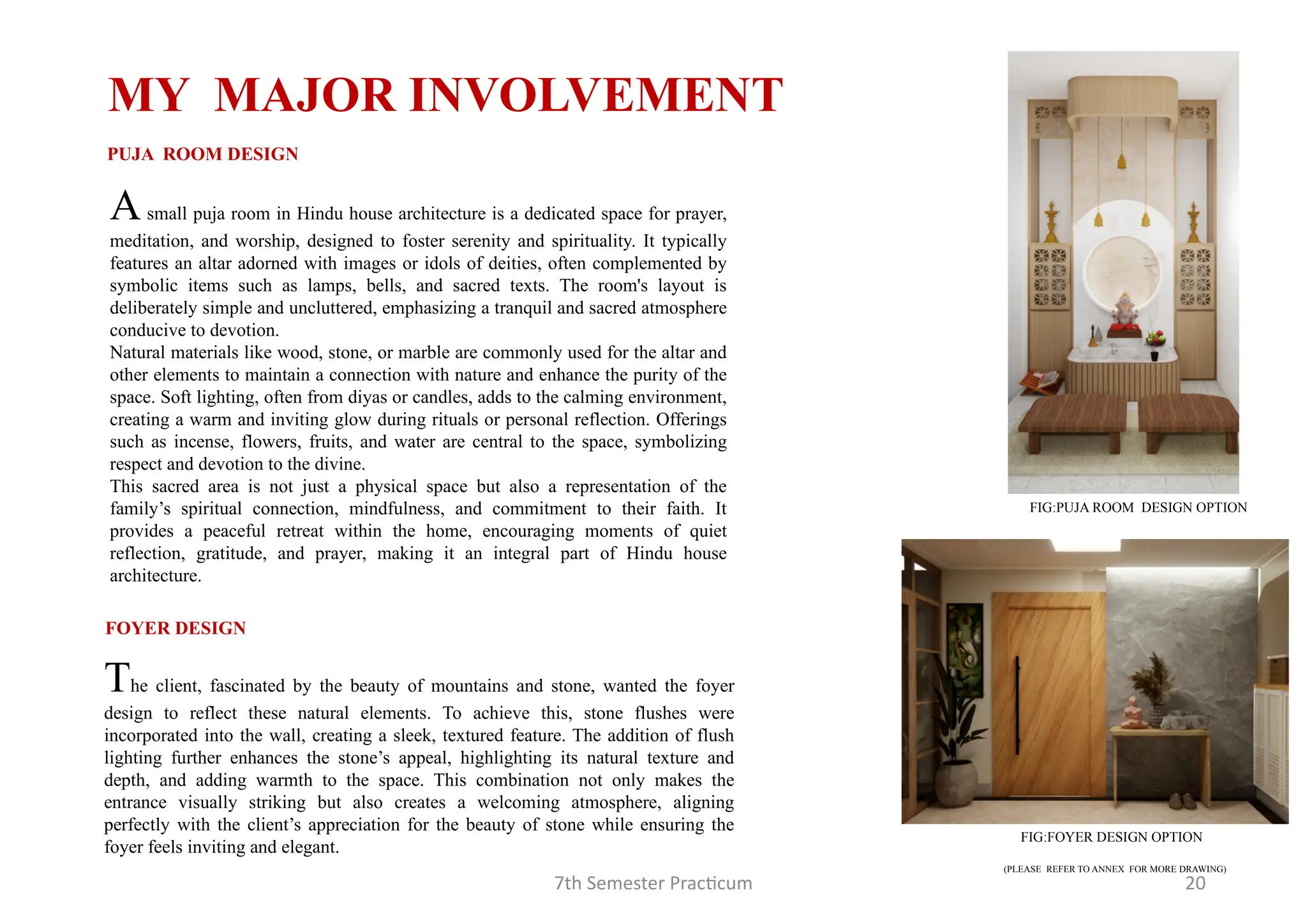 7th Semester Practicum 20
MY MAJOR INVOLVEMENT
Asmall puja room in Hindu house architecture is a dedicated space for prayer,
meditation, and worship, designed to foster serenity and spirituality. It typically
features an altar adorned with images or idols of deities, often complemented by
symbolic items such as lamps, bells, and sacred texts. The room's layout is
deliberately simple and uncluttered, emphasizing a tranquil and sacred atmosphere
conducive to devotion.
Natural materials like wood, stone, or marble are commonly used for the altar and
other elements to maintain a connection with nature and enhance the purity of the
space. Soft lighting, often from diyas or candles, adds to the calming environment,
creating a warm and inviting glow during rituals or personal reflection. Offerings
such as incense, flowers, fruits, and water are central to the space, symbolizing
respect and devotion to the divine.
This sacred area is not just a physical space but also a representation of the
family’s spiritual connection, mindfulness, and commitment to their faith. It
provides a peaceful retreat within the home, encouraging moments of quiet
reflection, gratitude, and prayer, making it an integral part of Hindu house
architecture.
PUJA ROOM DESIGN
FOYER DESIGN
The client, fascinated by the beauty of mountains and stone, wanted the foyer
design to reflect these natural elements. To achieve this, stone flushes were
incorporated into the wall, creating a sleek, textured feature. The addition of flush
lighting further enhances the stone’s appeal, highlighting its natural texture and
depth, and adding warmth to the space. This combination not only makes the
entrance visually striking but also creates a welcoming atmosphere, aligning
perfectly with the client’s appreciation for the beauty of stone while ensuring the
foyer feels inviting and elegant.
FIG:PUJA ROOM DESIGN OPTION
FIG:FOYER DESIGN OPTION
(PLEASE REFER TO ANNEX FOR MORE DRAWING)
 