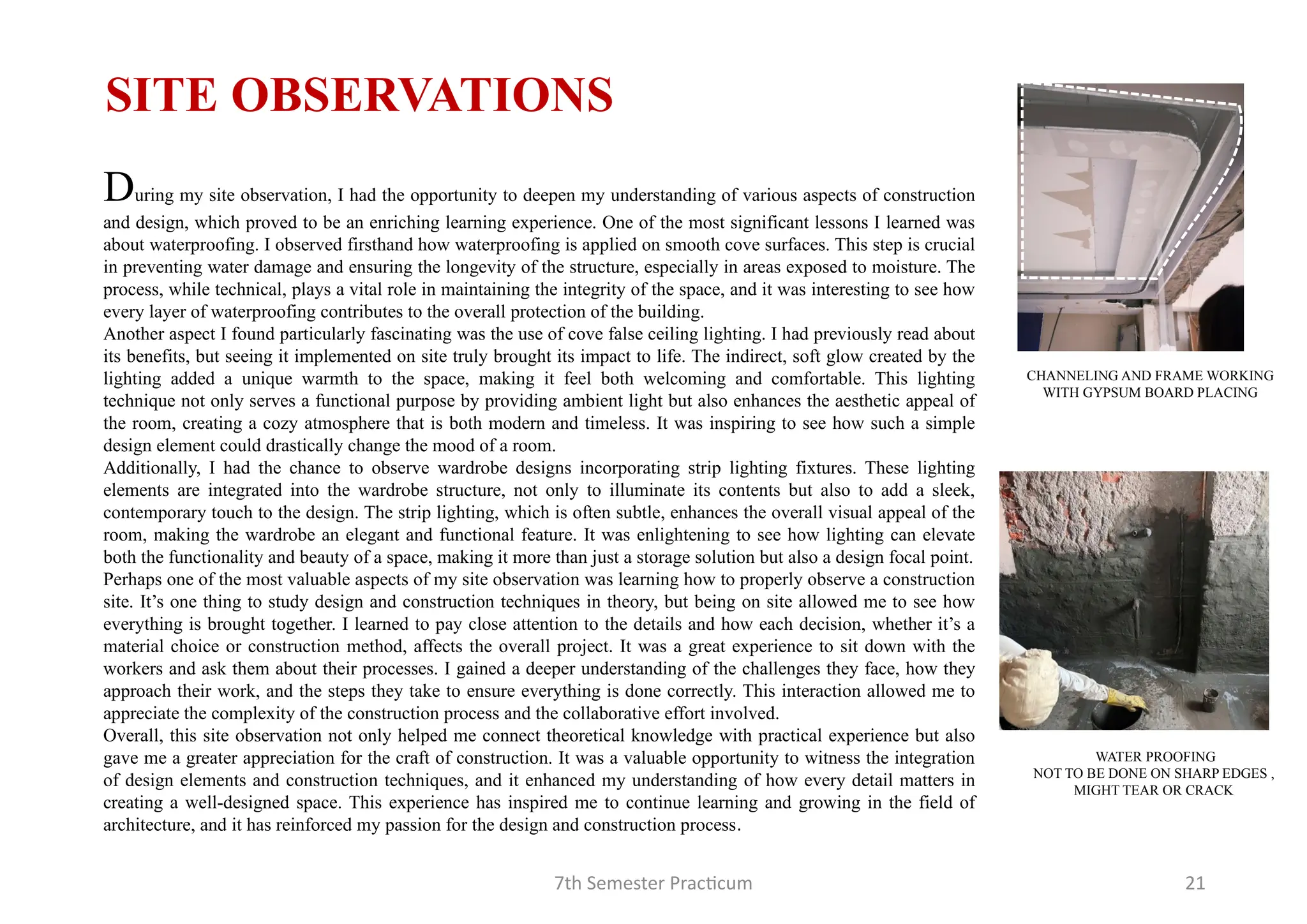 7th Semester Practicum 21
CHANNELING AND FRAME WORKING
WITH GYPSUM BOARD PLACING
SITE OBSERVATIONS
WATER PROOFING
NOT TO BE DONE ON SHARP EDGES ,
MIGHT TEAR OR CRACK
During my site observation, I had the opportunity to deepen my understanding of various aspects of construction
and design, which proved to be an enriching learning experience. One of the most significant lessons I learned was
about waterproofing. I observed firsthand how waterproofing is applied on smooth cove surfaces. This step is crucial
in preventing water damage and ensuring the longevity of the structure, especially in areas exposed to moisture. The
process, while technical, plays a vital role in maintaining the integrity of the space, and it was interesting to see how
every layer of waterproofing contributes to the overall protection of the building.
Another aspect I found particularly fascinating was the use of cove false ceiling lighting. I had previously read about
its benefits, but seeing it implemented on site truly brought its impact to life. The indirect, soft glow created by the
lighting added a unique warmth to the space, making it feel both welcoming and comfortable. This lighting
technique not only serves a functional purpose by providing ambient light but also enhances the aesthetic appeal of
the room, creating a cozy atmosphere that is both modern and timeless. It was inspiring to see how such a simple
design element could drastically change the mood of a room.
Additionally, I had the chance to observe wardrobe designs incorporating strip lighting fixtures. These lighting
elements are integrated into the wardrobe structure, not only to illuminate its contents but also to add a sleek,
contemporary touch to the design. The strip lighting, which is often subtle, enhances the overall visual appeal of the
room, making the wardrobe an elegant and functional feature. It was enlightening to see how lighting can elevate
both the functionality and beauty of a space, making it more than just a storage solution but also a design focal point.
Perhaps one of the most valuable aspects of my site observation was learning how to properly observe a construction
site. It’s one thing to study design and construction techniques in theory, but being on site allowed me to see how
everything is brought together. I learned to pay close attention to the details and how each decision, whether it’s a
material choice or construction method, affects the overall project. It was a great experience to sit down with the
workers and ask them about their processes. I gained a deeper understanding of the challenges they face, how they
approach their work, and the steps they take to ensure everything is done correctly. This interaction allowed me to
appreciate the complexity of the construction process and the collaborative effort involved.
Overall, this site observation not only helped me connect theoretical knowledge with practical experience but also
gave me a greater appreciation for the craft of construction. It was a valuable opportunity to witness the integration
of design elements and construction techniques, and it enhanced my understanding of how every detail matters in
creating a well-designed space. This experience has inspired me to continue learning and growing in the field of
architecture, and it has reinforced my passion for the design and construction process.
 