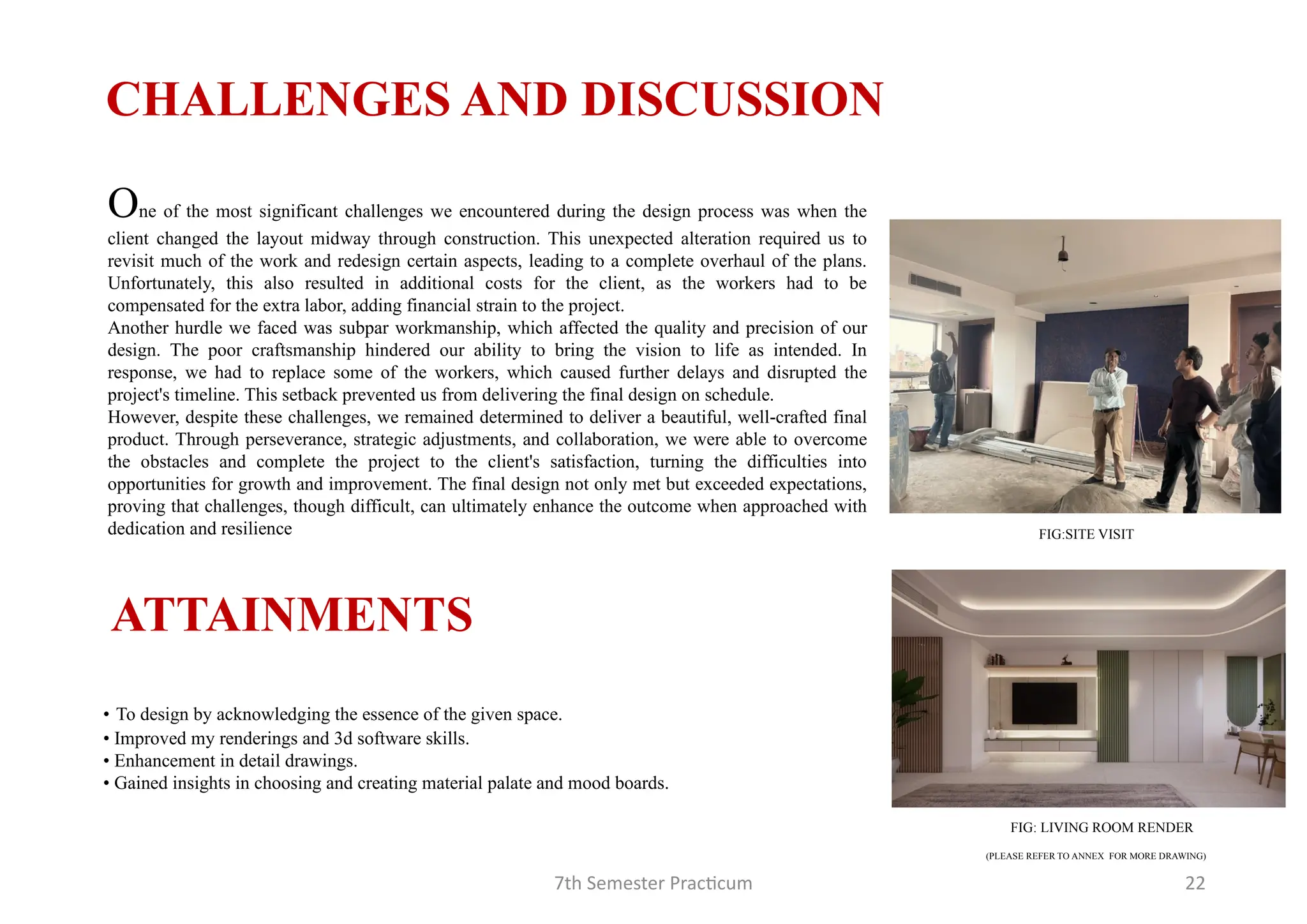 7th Semester Practicum 22
One of the most significant challenges we encountered during the design process was when the
client changed the layout midway through construction. This unexpected alteration required us to
revisit much of the work and redesign certain aspects, leading to a complete overhaul of the plans.
Unfortunately, this also resulted in additional costs for the client, as the workers had to be
compensated for the extra labor, adding financial strain to the project.
Another hurdle we faced was subpar workmanship, which affected the quality and precision of our
design. The poor craftsmanship hindered our ability to bring the vision to life as intended. In
response, we had to replace some of the workers, which caused further delays and disrupted the
project's timeline. This setback prevented us from delivering the final design on schedule.
However, despite these challenges, we remained determined to deliver a beautiful, well-crafted final
product. Through perseverance, strategic adjustments, and collaboration, we were able to overcome
the obstacles and complete the project to the client's satisfaction, turning the difficulties into
opportunities for growth and improvement. The final design not only met but exceeded expectations,
proving that challenges, though difficult, can ultimately enhance the outcome when approached with
dedication and resilience
CHALLENGES AND DISCUSSION
• To design by acknowledging the essence of the given space.
• Improved my renderings and 3d software skills.
• Enhancement in detail drawings.
• Gained insights in choosing and creating material palate and mood boards.
ATTAINMENTS
(PLEASE REFER TO ANNEX FOR MORE DRAWING)
FIG:SITE VISIT
FIG: LIVING ROOM RENDER
 