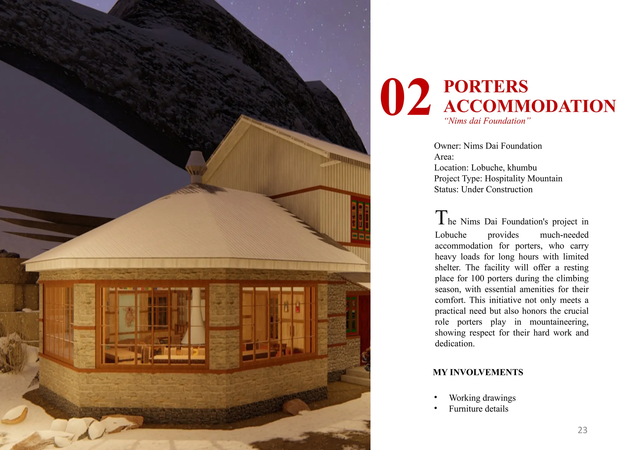 23
PORTERS
ACCOMMODATION
“Nims dai Foundation”
02
Owner: Nims Dai Foundation
Area:
Location: Lobuche, khumbu
Project Type: Hospitality Mountain
Status: Under Construction
MY INVOLVEMENTS
• Working drawings
• Furniture details
The Nims Dai Foundation's project in
Lobuche provides much-needed
accommodation for porters, who carry
heavy loads for long hours with limited
shelter. The facility will offer a resting
place for 100 porters during the climbing
season, with essential amenities for their
comfort. This initiative not only meets a
practical need but also honors the crucial
role porters play in mountaineering,
showing respect for their hard work and
dedication.
 
