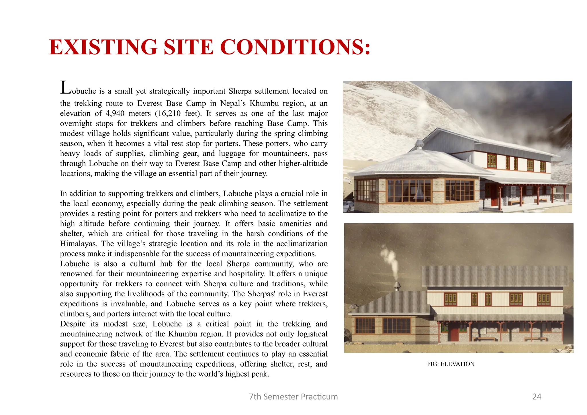 7th Semester Practicum 24
Lobuche is a small yet strategically important Sherpa settlement located on
the trekking route to Everest Base Camp in Nepal’s Khumbu region, at an
elevation of 4,940 meters (16,210 feet). It serves as one of the last major
overnight stops for trekkers and climbers before reaching Base Camp. This
modest village holds significant value, particularly during the spring climbing
season, when it becomes a vital rest stop for porters. These porters, who carry
heavy loads of supplies, climbing gear, and luggage for mountaineers, pass
through Lobuche on their way to Everest Base Camp and other higher-altitude
locations, making the village an essential part of their journey.
In addition to supporting trekkers and climbers, Lobuche plays a crucial role in
the local economy, especially during the peak climbing season. The settlement
provides a resting point for porters and trekkers who need to acclimatize to the
high altitude before continuing their journey. It offers basic amenities and
shelter, which are critical for those traveling in the harsh conditions of the
Himalayas. The village’s strategic location and its role in the acclimatization
process make it indispensable for the success of mountaineering expeditions.
Lobuche is also a cultural hub for the local Sherpa community, who are
renowned for their mountaineering expertise and hospitality. It offers a unique
opportunity for trekkers to connect with Sherpa culture and traditions, while
also supporting the livelihoods of the community. The Sherpas' role in Everest
expeditions is invaluable, and Lobuche serves as a key point where trekkers,
climbers, and porters interact with the local culture.
Despite its modest size, Lobuche is a critical point in the trekking and
mountaineering network of the Khumbu region. It provides not only logistical
support for those traveling to Everest but also contributes to the broader cultural
and economic fabric of the area. The settlement continues to play an essential
role in the success of mountaineering expeditions, offering shelter, rest, and
resources to those on their journey to the world’s highest peak.
EXISTING SITE CONDITIONS:
FIG: ELEVATION
 