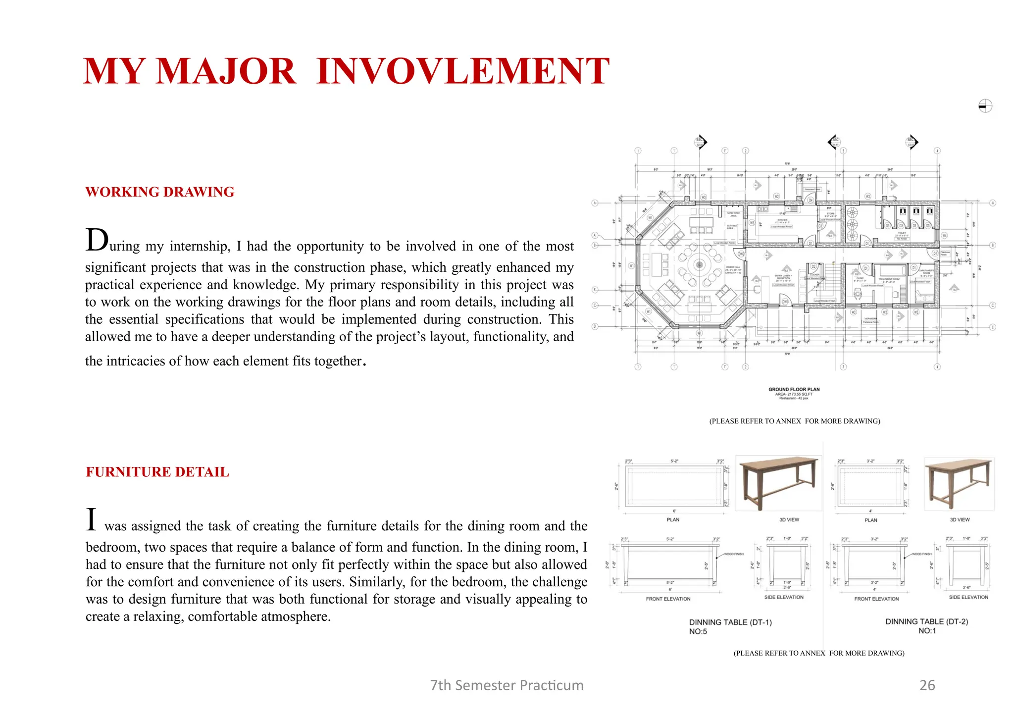 7th Semester Practicum 26
MY MAJOR INVOVLEMENT
FURNITURE DETAIL
I was assigned the task of creating the furniture details for the dining room and the
bedroom, two spaces that require a balance of form and function. In the dining room, I
had to ensure that the furniture not only fit perfectly within the space but also allowed
for the comfort and convenience of its users. Similarly, for the bedroom, the challenge
was to design furniture that was both functional for storage and visually appealing to
create a relaxing, comfortable atmosphere.
WORKING DRAWING
During my internship, I had the opportunity to be involved in one of the most
significant projects that was in the construction phase, which greatly enhanced my
practical experience and knowledge. My primary responsibility in this project was
to work on the working drawings for the floor plans and room details, including all
the essential specifications that would be implemented during construction. This
allowed me to have a deeper understanding of the project’s layout, functionality, and
the intricacies of how each element fits together.
(PLEASE REFER TO ANNEX FOR MORE DRAWING)
(PLEASE REFER TO ANNEX FOR MORE DRAWING)
 