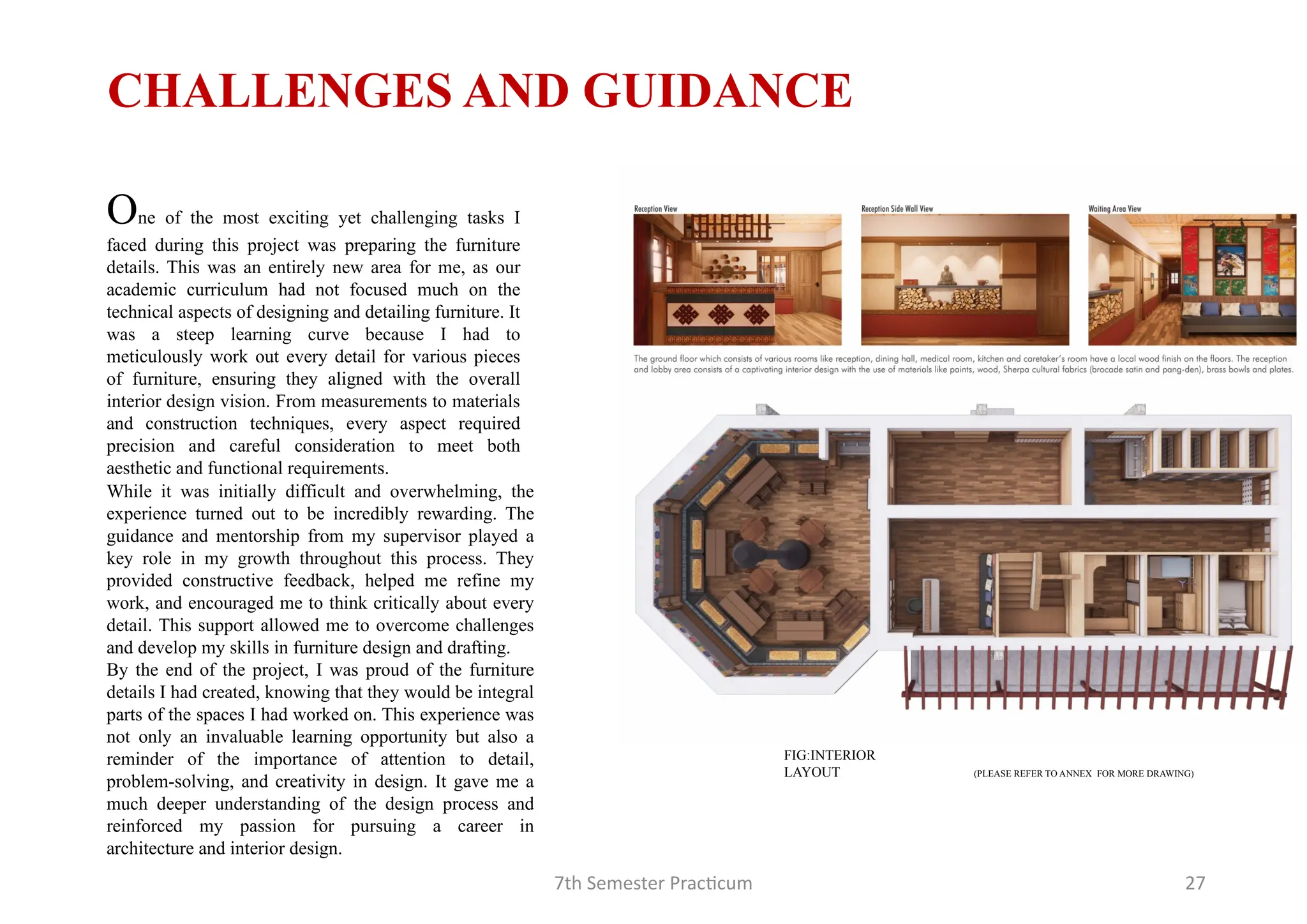 7th Semester Practicum 27
While it was initially difficult and overwhelming, the
experience turned out to be incredibly rewarding. The
guidance and mentorship from my supervisor played a
key role in my growth throughout this process. They
provided constructive feedback, helped me refine my
work, and encouraged me to think critically about every
detail. This support allowed me to overcome challenges
and develop my skills in furniture design and drafting.
By the end of the project, I was proud of the furniture
details I had created, knowing that they would be integral
parts of the spaces I had worked on. This experience was
not only an invaluable learning opportunity but also a
reminder of the importance of attention to detail,
problem-solving, and creativity in design. It gave me a
much deeper understanding of the design process and
reinforced my passion for pursuing a career in
architecture and interior design.
One of the most exciting yet challenging tasks I
faced during this project was preparing the furniture
details. This was an entirely new area for me, as our
academic curriculum had not focused much on the
technical aspects of designing and detailing furniture. It
was a steep learning curve because I had to
meticulously work out every detail for various pieces
of furniture, ensuring they aligned with the overall
interior design vision. From measurements to materials
and construction techniques, every aspect required
precision and careful consideration to meet both
aesthetic and functional requirements.
CHALLENGES AND GUIDANCE
(PLEASE REFER TO ANNEX FOR MORE DRAWING)
FIG:INTERIOR
LAYOUT
 