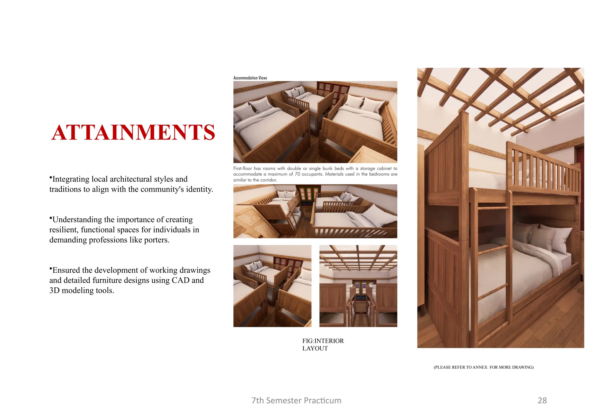 7th Semester Practicum 28
•Integrating local architectural styles and
traditions to align with the community's identity.
•Understanding the importance of creating
resilient, functional spaces for individuals in
demanding professions like porters.
•Ensured the development of working drawings
and detailed furniture designs using CAD and
3D modeling tools.
ATTAINMENTS
(PLEASE REFER TO ANNEX FOR MORE DRAWING)
FIG:INTERIOR
LAYOUT
 