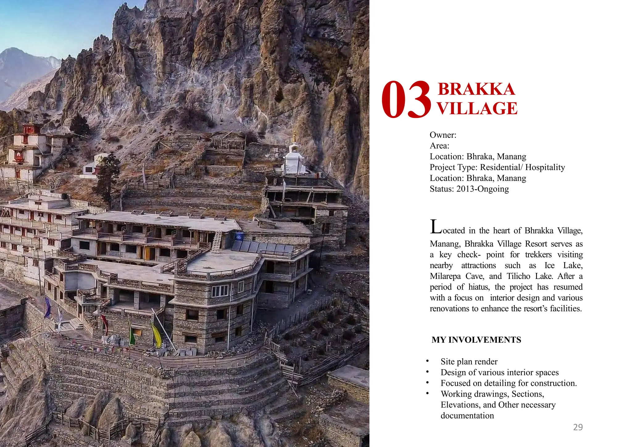 29
BRAKKA
VILLAGE
03Owner:
Area:
Location: Bhraka, Manang
Project Type: Residential/ Hospitality
Location: Bhraka, Manang
Status: 2013-Ongoing
MY INVOLVEMENTS
• Site plan render
• Design of various interior spaces
• Focused on detailing for construction.
• Working drawings, Sections,
Elevations, and Other necessary
documentation
Located in the heart of Bhrakka Village,
Manang, Bhrakka Village Resort serves as
a key check- point for trekkers visiting
nearby attractions such as Ice Lake,
Milarepa Cave, and Tilicho Lake. After a
period of hiatus, the project has resumed
with a focus on interior design and various
renovations to enhance the resort’s facilities.
 