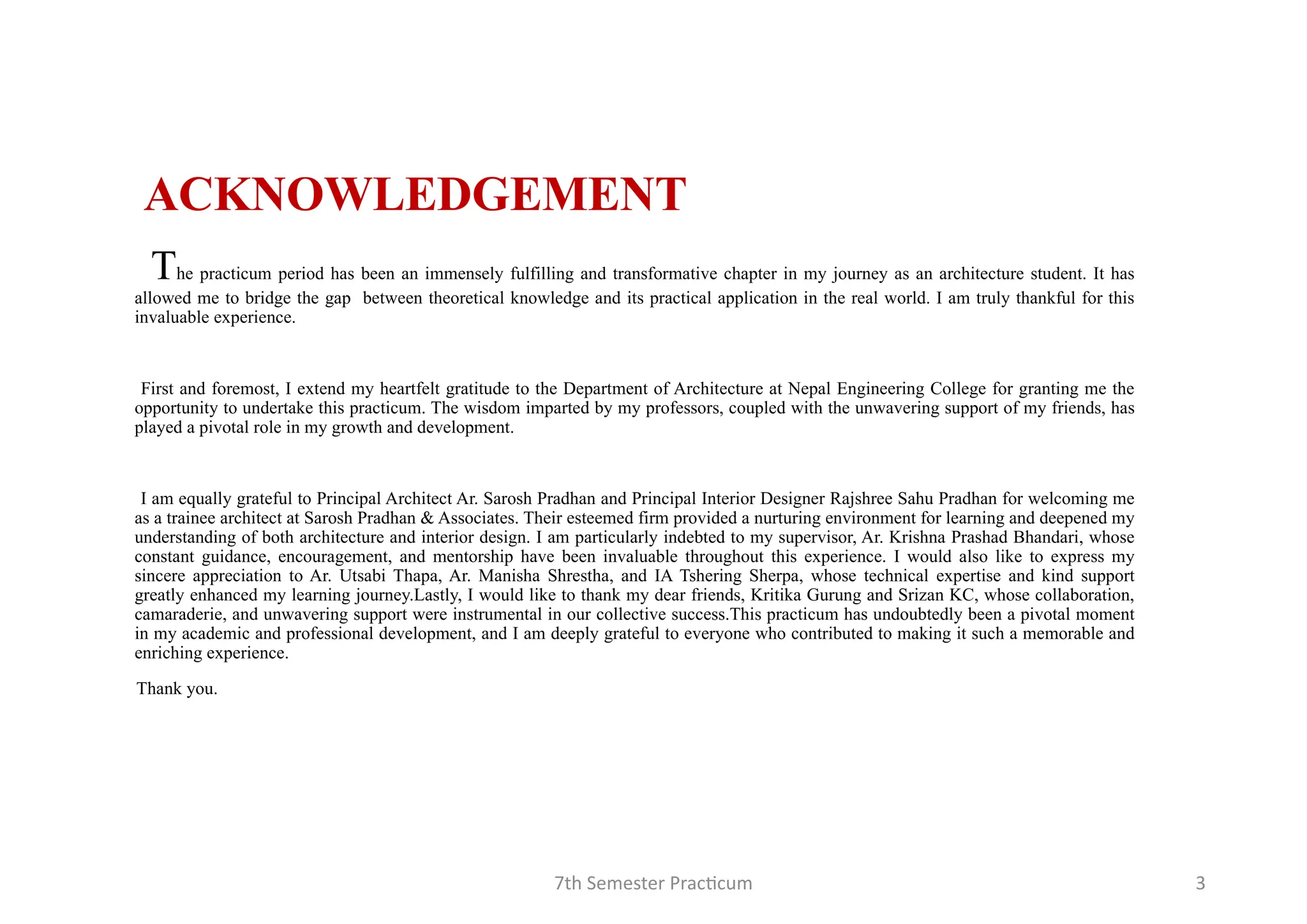 7th Semester Practicum 3
ACKNOWLEDGEMENT
The practicum period has been an immensely fulfilling and transformative chapter in my journey as an architecture student. It has
allowed me to bridge the gap between theoretical knowledge and its practical application in the real world. I am truly thankful for this
invaluable experience.
First and foremost, I extend my heartfelt gratitude to the Department of Architecture at Nepal Engineering College for granting me the
opportunity to undertake this practicum. The wisdom imparted by my professors, coupled with the unwavering support of my friends, has
played a pivotal role in my growth and development.
I am equally grateful to Principal Architect Ar. Sarosh Pradhan and Principal Interior Designer Rajshree Sahu Pradhan for welcoming me
as a trainee architect at Sarosh Pradhan & Associates. Their esteemed firm provided a nurturing environment for learning and deepened my
understanding of both architecture and interior design. I am particularly indebted to my supervisor, Ar. Krishna Prashad Bhandari, whose
constant guidance, encouragement, and mentorship have been invaluable throughout this experience. I would also like to express my
sincere appreciation to Ar. Utsabi Thapa, Ar. Manisha Shrestha, and IA Tshering Sherpa, whose technical expertise and kind support
greatly enhanced my learning journey.Lastly, I would like to thank my dear friends, Kritika Gurung and Srizan KC, whose collaboration,
camaraderie, and unwavering support were instrumental in our collective success.This practicum has undoubtedly been a pivotal moment
in my academic and professional development, and I am deeply grateful to everyone who contributed to making it such a memorable and
enriching experience.
Thank you.
 