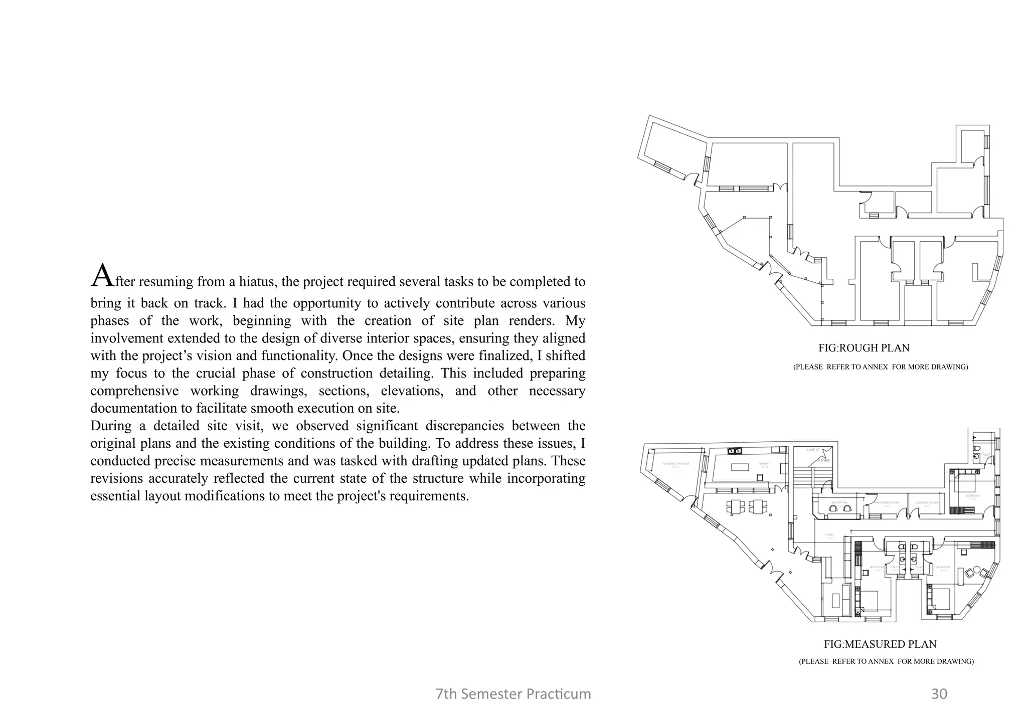 7th Semester Practicum 30
After resuming from a hiatus, the project required several tasks to be completed to
bring it back on track. I had the opportunity to actively contribute across various
phases of the work, beginning with the creation of site plan renders. My
involvement extended to the design of diverse interior spaces, ensuring they aligned
with the project’s vision and functionality. Once the designs were finalized, I shifted
my focus to the crucial phase of construction detailing. This included preparing
comprehensive working drawings, sections, elevations, and other necessary
documentation to facilitate smooth execution on site.
During a detailed site visit, we observed significant discrepancies between the
original plans and the existing conditions of the building. To address these issues, I
conducted precise measurements and was tasked with drafting updated plans. These
revisions accurately reflected the current state of the structure while incorporating
essential layout modifications to meet the project's requirements.
FIG:ROUGH PLAN
FIG:MEASURED PLAN
(PLEASE REFER TO ANNEX FOR MORE DRAWING)
(PLEASE REFER TO ANNEX FOR MORE DRAWING)
 