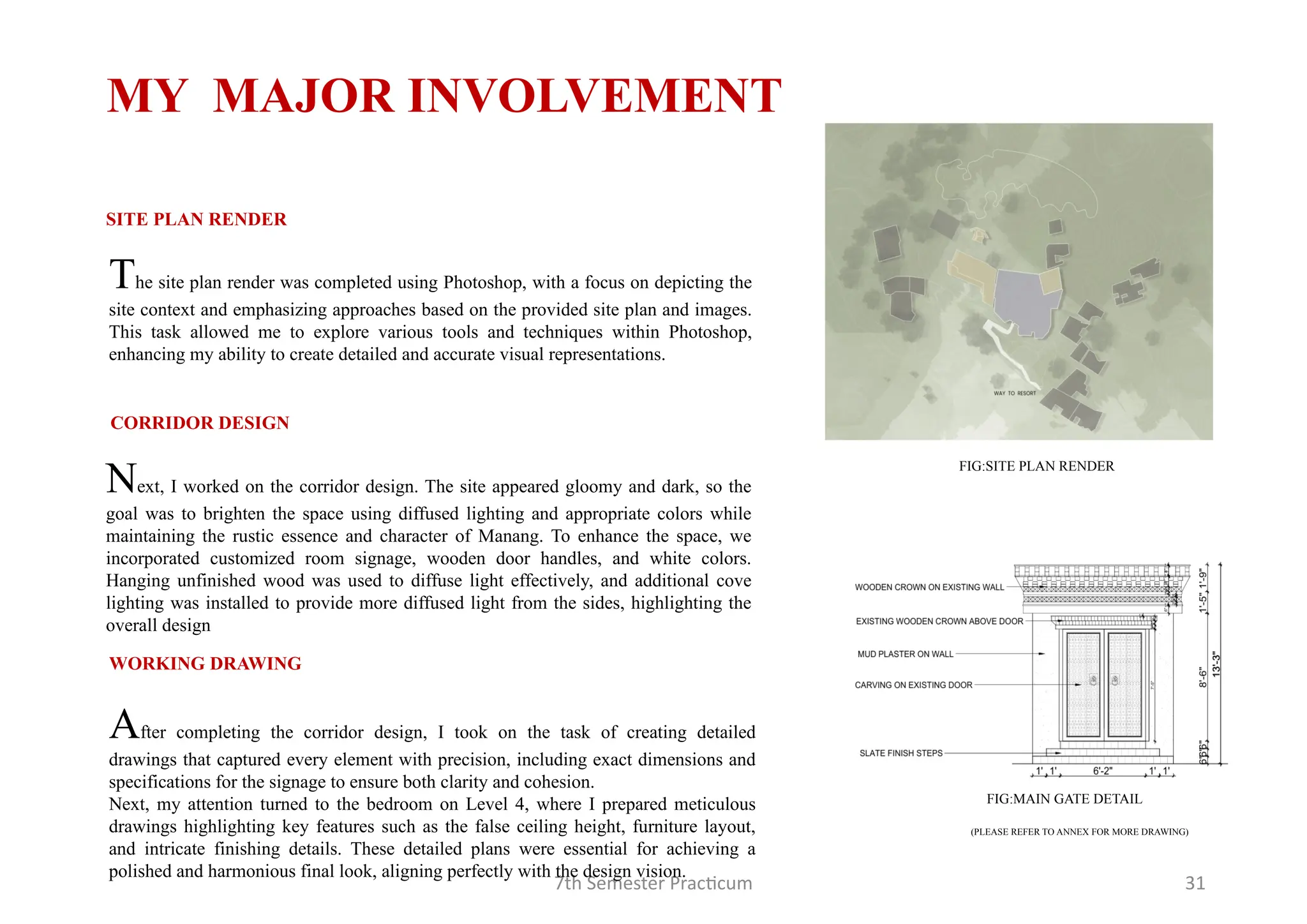 7th Semester Practicum 31
The site plan render was completed using Photoshop, with a focus on depicting the
site context and emphasizing approaches based on the provided site plan and images.
This task allowed me to explore various tools and techniques within Photoshop,
enhancing my ability to create detailed and accurate visual representations.
SITE PLAN RENDER
Next, I worked on the corridor design. The site appeared gloomy and dark, so the
goal was to brighten the space using diffused lighting and appropriate colors while
maintaining the rustic essence and character of Manang. To enhance the space, we
incorporated customized room signage, wooden door handles, and white colors.
Hanging unfinished wood was used to diffuse light effectively, and additional cove
lighting was installed to provide more diffused light from the sides, highlighting the
overall design
CORRIDOR DESIGN
MY MAJOR INVOLVEMENT
FIG:SITE PLAN RENDER
After completing the corridor design, I took on the task of creating detailed
drawings that captured every element with precision, including exact dimensions and
specifications for the signage to ensure both clarity and cohesion.
Next, my attention turned to the bedroom on Level 4, where I prepared meticulous
drawings highlighting key features such as the false ceiling height, furniture layout,
and intricate finishing details. These detailed plans were essential for achieving a
polished and harmonious final look, aligning perfectly with the design vision.
WORKING DRAWING
(PLEASE REFER TO ANNEX FOR MORE DRAWING)
FIG:MAIN GATE DETAIL
 