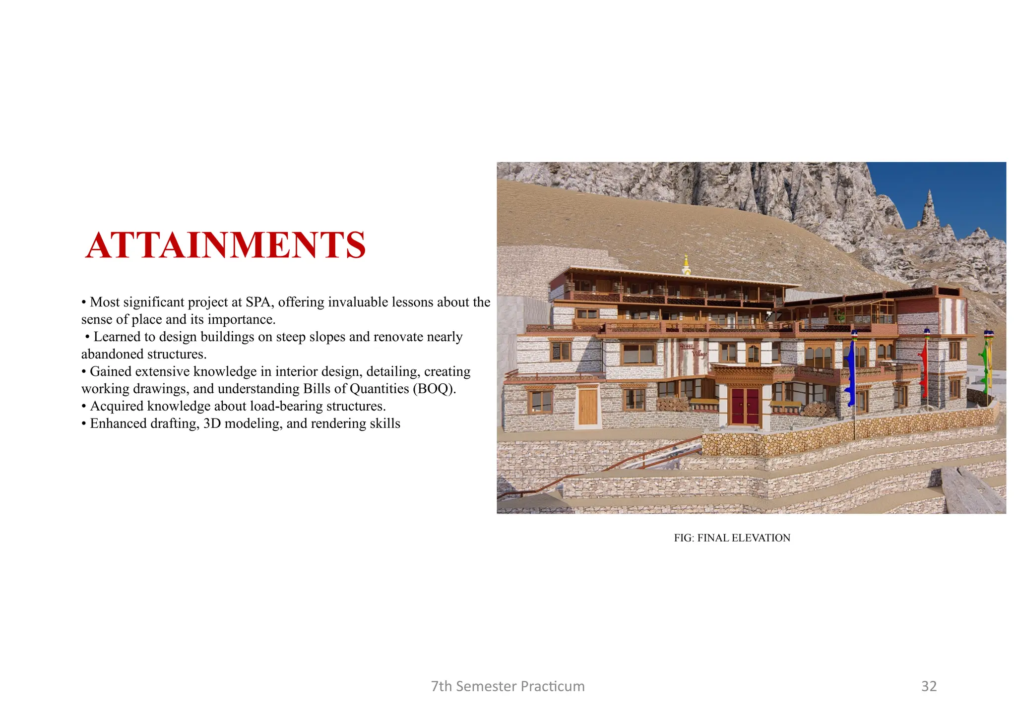 7th Semester Practicum 32
• Most significant project at SPA, offering invaluable lessons about the
sense of place and its importance.
• Learned to design buildings on steep slopes and renovate nearly
abandoned structures.
• Gained extensive knowledge in interior design, detailing, creating
working drawings, and understanding Bills of Quantities (BOQ).
• Acquired knowledge about load-bearing structures.
• Enhanced drafting, 3D modeling, and rendering skills
ATTAINMENTS
FIG: FINAL ELEVATION
 