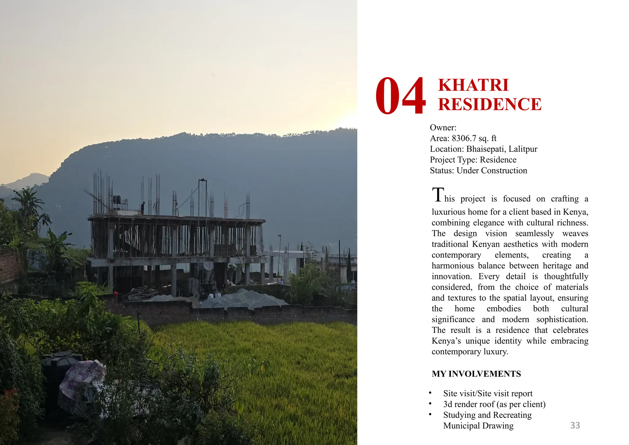 33
KHATRI
RESIDENCE
04Owner:
Area: 8306.7 sq. ft
Location: Bhaisepati, Lalitpur
Project Type: Residence
Status: Under Construction
MY INVOLVEMENTS
• Site visit/Site visit report
• 3d render roof (as per client)
• Studying and Recreating
Municipal Drawing
This project is focused on crafting a
luxurious home for a client based in Kenya,
combining elegance with cultural richness.
The design vision seamlessly weaves
traditional Kenyan aesthetics with modern
contemporary elements, creating a
harmonious balance between heritage and
innovation. Every detail is thoughtfully
considered, from the choice of materials
and textures to the spatial layout, ensuring
the home embodies both cultural
significance and modern sophistication.
The result is a residence that celebrates
Kenya’s unique identity while embracing
contemporary luxury.
 