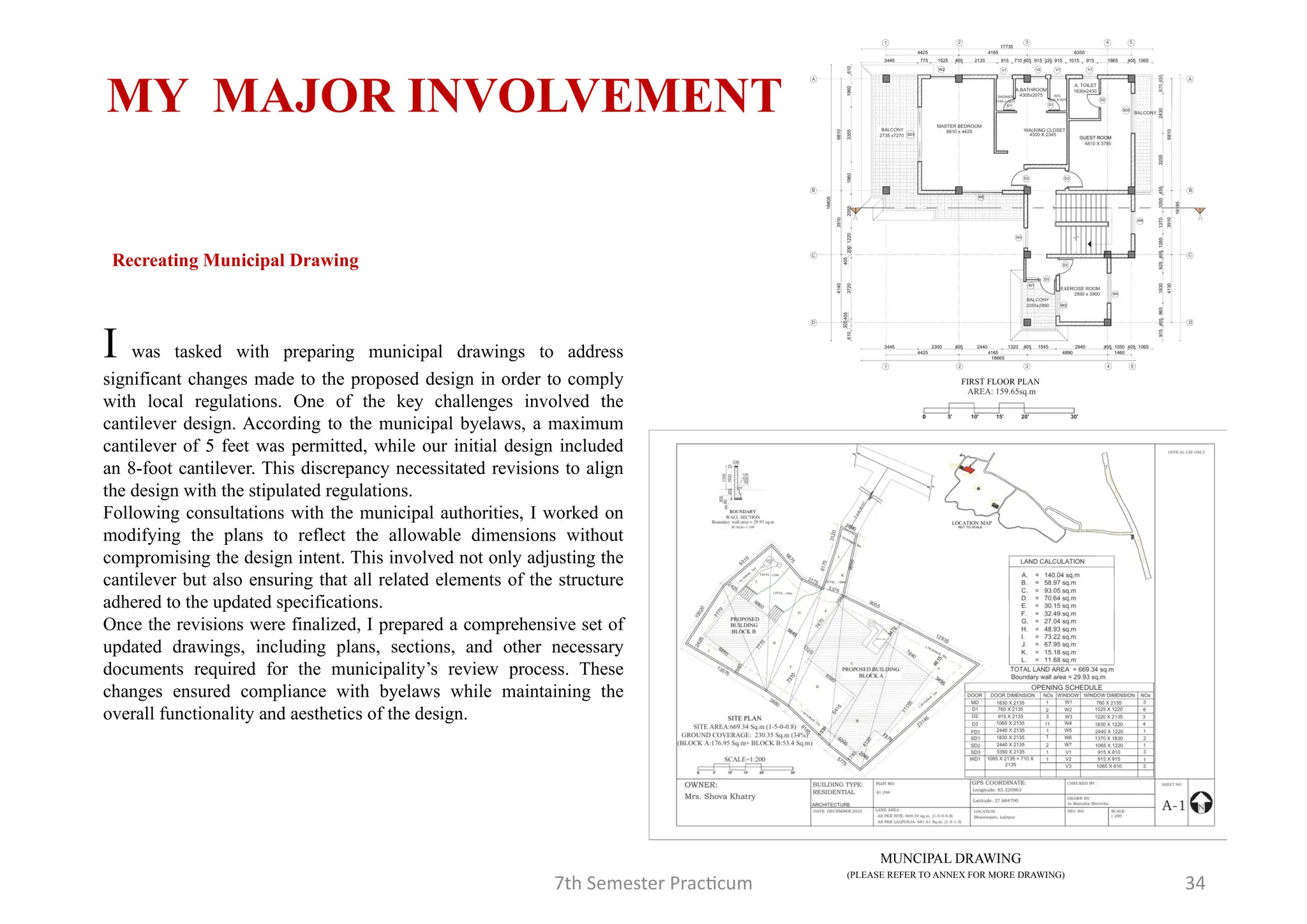7th Semester Practicum 34
MY MAJOR INVOLVEMENT
(PLEASE REFER TO ANNEX FOR MORE DRAWING)
MUNCIPAL DRAWING
I was tasked with preparing municipal drawings to address
significant changes made to the proposed design in order to comply
with local regulations. One of the key challenges involved the
cantilever design. According to the municipal byelaws, a maximum
cantilever of 5 feet was permitted, while our initial design included
an 8-foot cantilever. This discrepancy necessitated revisions to align
the design with the stipulated regulations.
Following consultations with the municipal authorities, I worked on
modifying the plans to reflect the allowable dimensions without
compromising the design intent. This involved not only adjusting the
cantilever but also ensuring that all related elements of the structure
adhered to the updated specifications.
Once the revisions were finalized, I prepared a comprehensive set of
updated drawings, including plans, sections, and other necessary
documents required for the municipality’s review process. These
changes ensured compliance with byelaws while maintaining the
overall functionality and aesthetics of the design.
Recreating Municipal Drawing
 