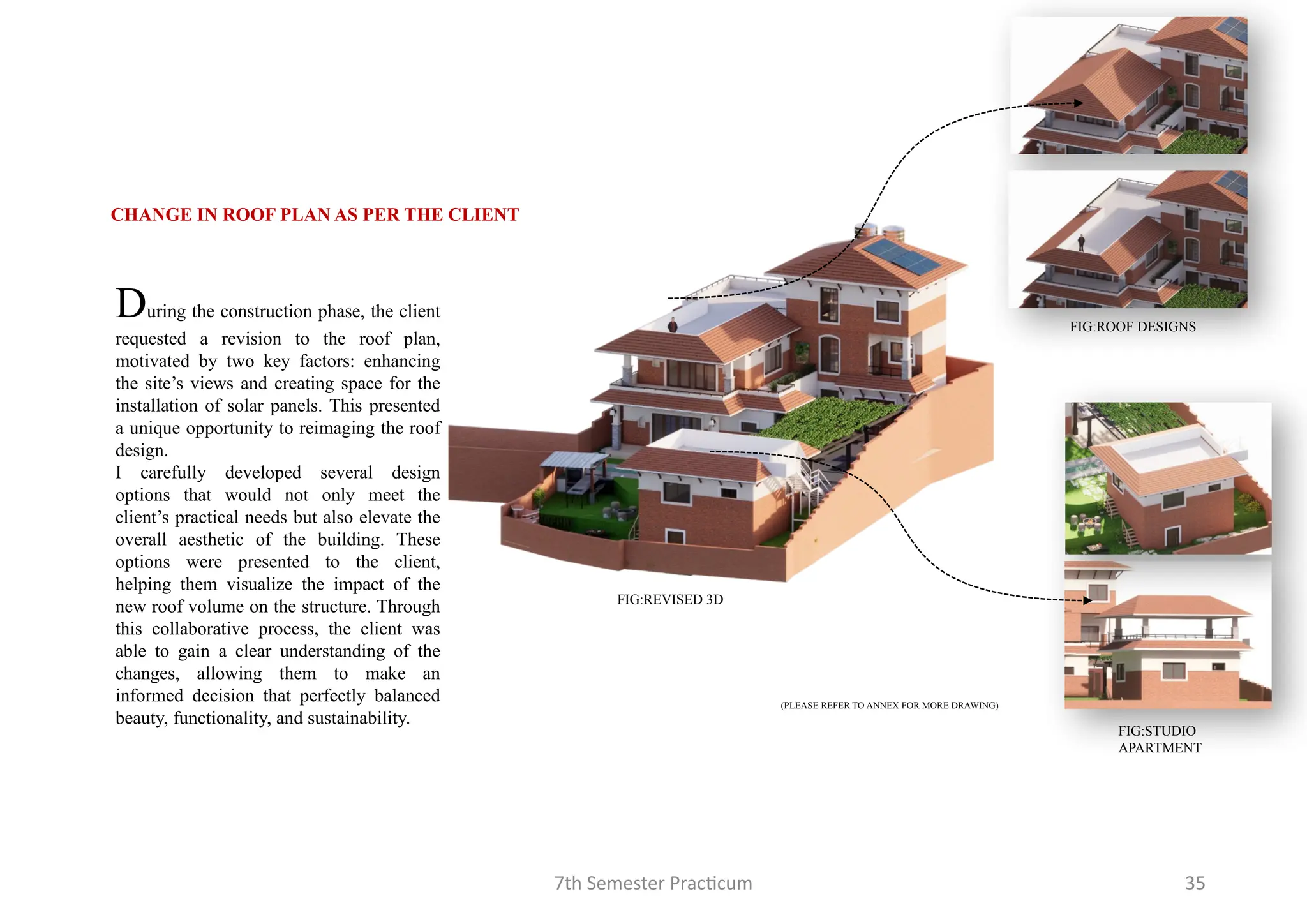 7th Semester Practicum 35
FIG:ROOF DESIGNS
FIG:STUDIO
APARTMENT
CHANGE IN ROOF PLAN AS PER THE CLIENT
During the construction phase, the client
requested a revision to the roof plan,
motivated by two key factors: enhancing
the site’s views and creating space for the
installation of solar panels. This presented
a unique opportunity to reimaging the roof
design.
I carefully developed several design
options that would not only meet the
client’s practical needs but also elevate the
overall aesthetic of the building. These
options were presented to the client,
helping them visualize the impact of the
new roof volume on the structure. Through
this collaborative process, the client was
able to gain a clear understanding of the
changes, allowing them to make an
informed decision that perfectly balanced
beauty, functionality, and sustainability.
FIG:REVISED 3D
(PLEASE REFER TO ANNEX FOR MORE DRAWING)
 