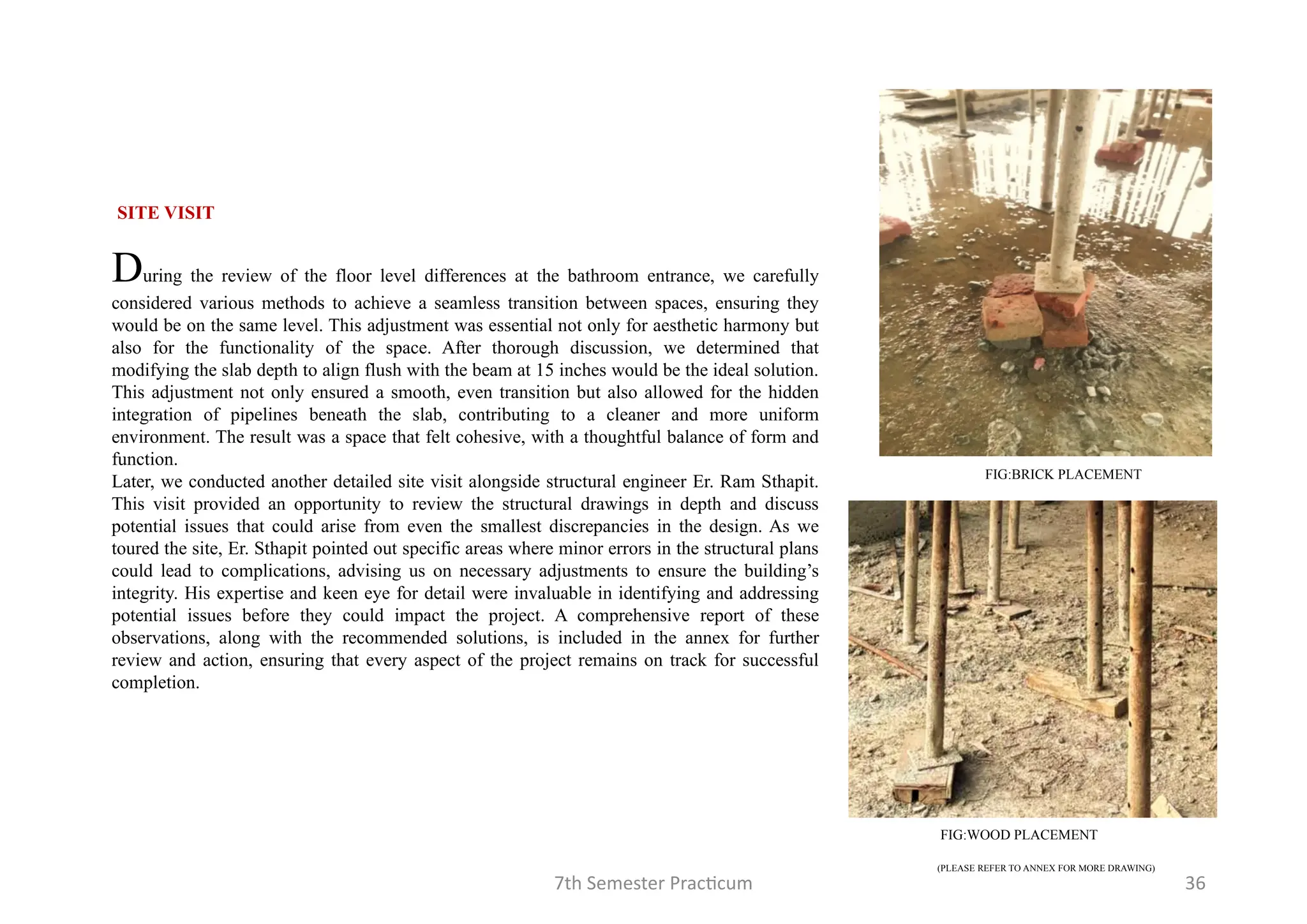 7th Semester Practicum 36
SITE VISIT
During the review of the floor level differences at the bathroom entrance, we carefully
considered various methods to achieve a seamless transition between spaces, ensuring they
would be on the same level. This adjustment was essential not only for aesthetic harmony but
also for the functionality of the space. After thorough discussion, we determined that
modifying the slab depth to align flush with the beam at 15 inches would be the ideal solution.
This adjustment not only ensured a smooth, even transition but also allowed for the hidden
integration of pipelines beneath the slab, contributing to a cleaner and more uniform
environment. The result was a space that felt cohesive, with a thoughtful balance of form and
function.
Later, we conducted another detailed site visit alongside structural engineer Er. Ram Sthapit.
This visit provided an opportunity to review the structural drawings in depth and discuss
potential issues that could arise from even the smallest discrepancies in the design. As we
toured the site, Er. Sthapit pointed out specific areas where minor errors in the structural plans
could lead to complications, advising us on necessary adjustments to ensure the building’s
integrity. His expertise and keen eye for detail were invaluable in identifying and addressing
potential issues before they could impact the project. A comprehensive report of these
observations, along with the recommended solutions, is included in the annex for further
review and action, ensuring that every aspect of the project remains on track for successful
completion.
(PLEASE REFER TO ANNEX FOR MORE DRAWING)
FIG:BRICK PLACEMENT
FIG:WOOD PLACEMENT
 