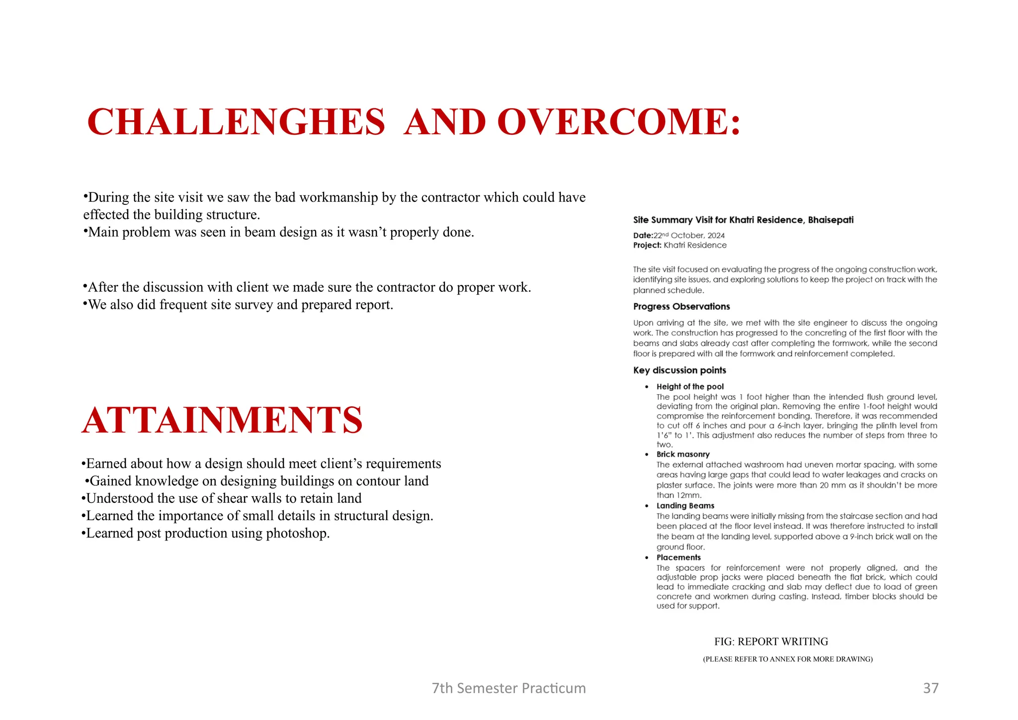 7th Semester Practicum 37
CHALLENGHES AND OVERCOME:
•During the site visit we saw the bad workmanship by the contractor which could have
effected the building structure.
•Main problem was seen in beam design as it wasn’t properly done.
•After the discussion with client we made sure the contractor do proper work.
•We also did frequent site survey and prepared report.
FIG: REPORT WRITING
(PLEASE REFER TO ANNEX FOR MORE DRAWING)
•Earned about how a design should meet client’s requirements
•Gained knowledge on designing buildings on contour land
•Understood the use of shear walls to retain land
•Learned the importance of small details in structural design.
•Learned post production using photoshop.
ATTAINMENTS
 