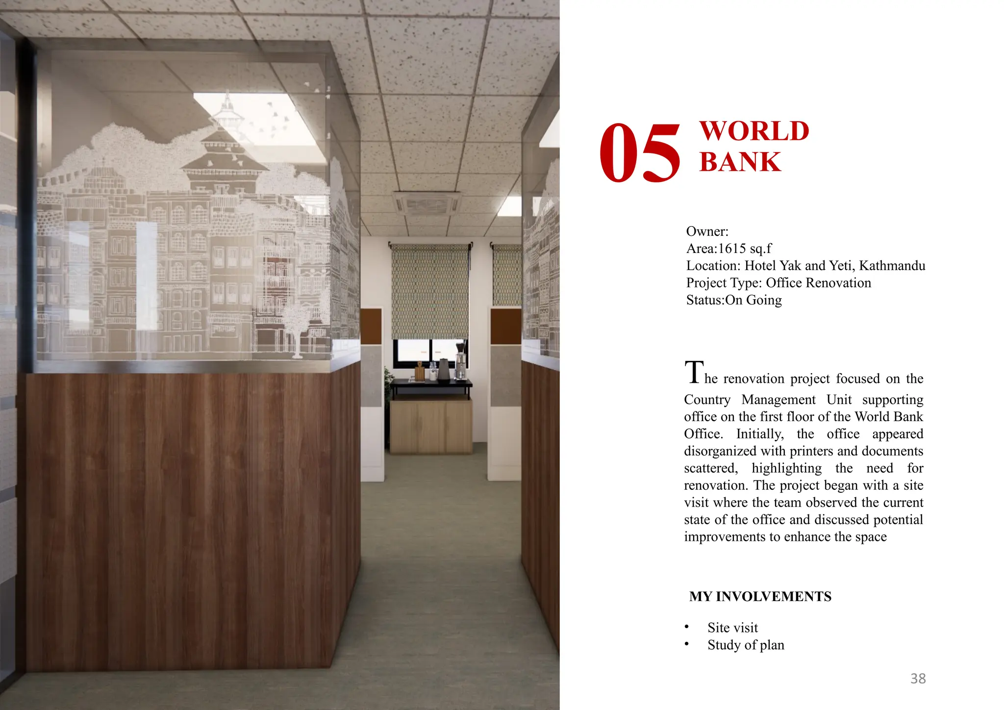 38
WORLD
BANK
05
Owner:
Area:1615 sq.f
Location: Hotel Yak and Yeti, Kathmandu
Project Type: Office Renovation
Status:On Going
MY INVOLVEMENTS
• Site visit
• Study of plan
The renovation project focused on the
Country Management Unit supporting
office on the first floor of the World Bank
Office. Initially, the office appeared
disorganized with printers and documents
scattered, highlighting the need for
renovation. The project began with a site
visit where the team observed the current
state of the office and discussed potential
improvements to enhance the space
 