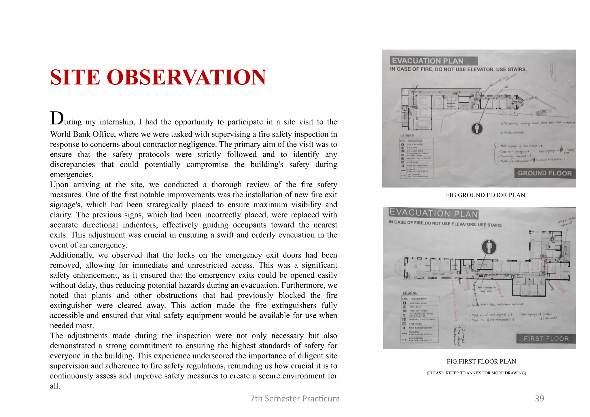 7th Semester Practicum 39
FIG:GROUND FLOOR PLAN
FIG:FIRST FLOOR PLAN
During my internship, I had the opportunity to participate in a site visit to the
World Bank Office, where we were tasked with supervising a fire safety inspection in
response to concerns about contractor negligence. The primary aim of the visit was to
ensure that the safety protocols were strictly followed and to identify any
discrepancies that could potentially compromise the building's safety during
emergencies.
Upon arriving at the site, we conducted a thorough review of the fire safety
measures. One of the first notable improvements was the installation of new fire exit
signage's, which had been strategically placed to ensure maximum visibility and
clarity. The previous signs, which had been incorrectly placed, were replaced with
accurate directional indicators, effectively guiding occupants toward the nearest
exits. This adjustment was crucial in ensuring a swift and orderly evacuation in the
event of an emergency.
Additionally, we observed that the locks on the emergency exit doors had been
removed, allowing for immediate and unrestricted access. This was a significant
safety enhancement, as it ensured that the emergency exits could be opened easily
without delay, thus reducing potential hazards during an evacuation. Furthermore, we
noted that plants and other obstructions that had previously blocked the fire
extinguisher were cleared away. This action made the fire extinguishers fully
accessible and ensured that vital safety equipment would be available for use when
needed most.
The adjustments made during the inspection were not only necessary but also
demonstrated a strong commitment to ensuring the highest standards of safety for
everyone in the building. This experience underscored the importance of diligent site
supervision and adherence to fire safety regulations, reminding us how crucial it is to
continuously assess and improve safety measures to create a secure environment for
all.
SITE OBSERVATION
(PLEASE REFER TO ANNEX FOR MORE DRAWING)
 