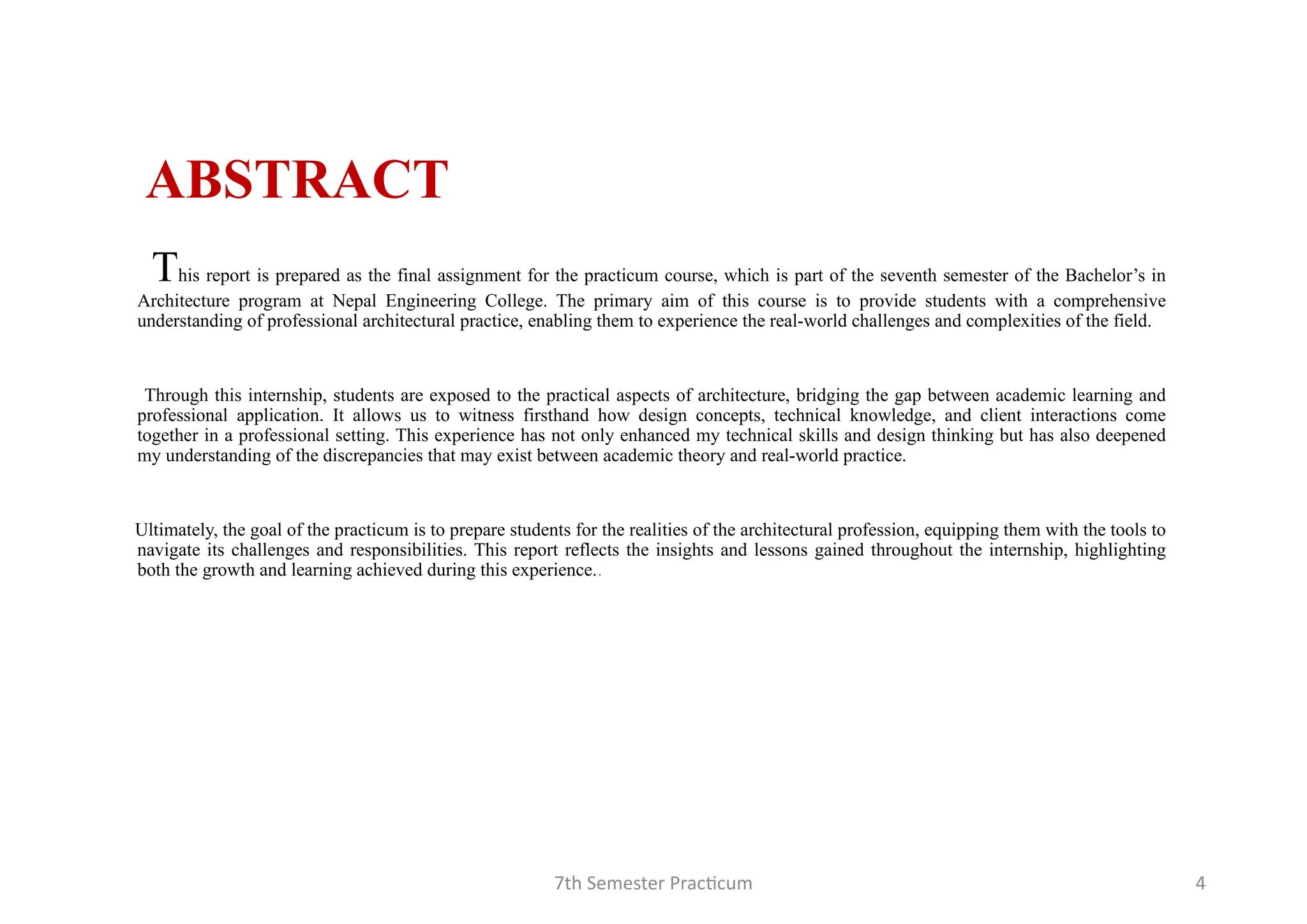 7th Semester Practicum 4
ABSTRACT
This report is prepared as the final assignment for the practicum course, which is part of the seventh semester of the Bachelor’s in
Architecture program at Nepal Engineering College. The primary aim of this course is to provide students with a comprehensive
understanding of professional architectural practice, enabling them to experience the real-world challenges and complexities of the field.
Through this internship, students are exposed to the practical aspects of architecture, bridging the gap between academic learning and
professional application. It allows us to witness firsthand how design concepts, technical knowledge, and client interactions come
together in a professional setting. This experience has not only enhanced my technical skills and design thinking but has also deepened
my understanding of the discrepancies that may exist between academic theory and real-world practice.
Ultimately, the goal of the practicum is to prepare students for the realities of the architectural profession, equipping them with the tools to
navigate its challenges and responsibilities. This report reflects the insights and lessons gained throughout the internship, highlighting
both the growth and learning achieved during this experience..
 