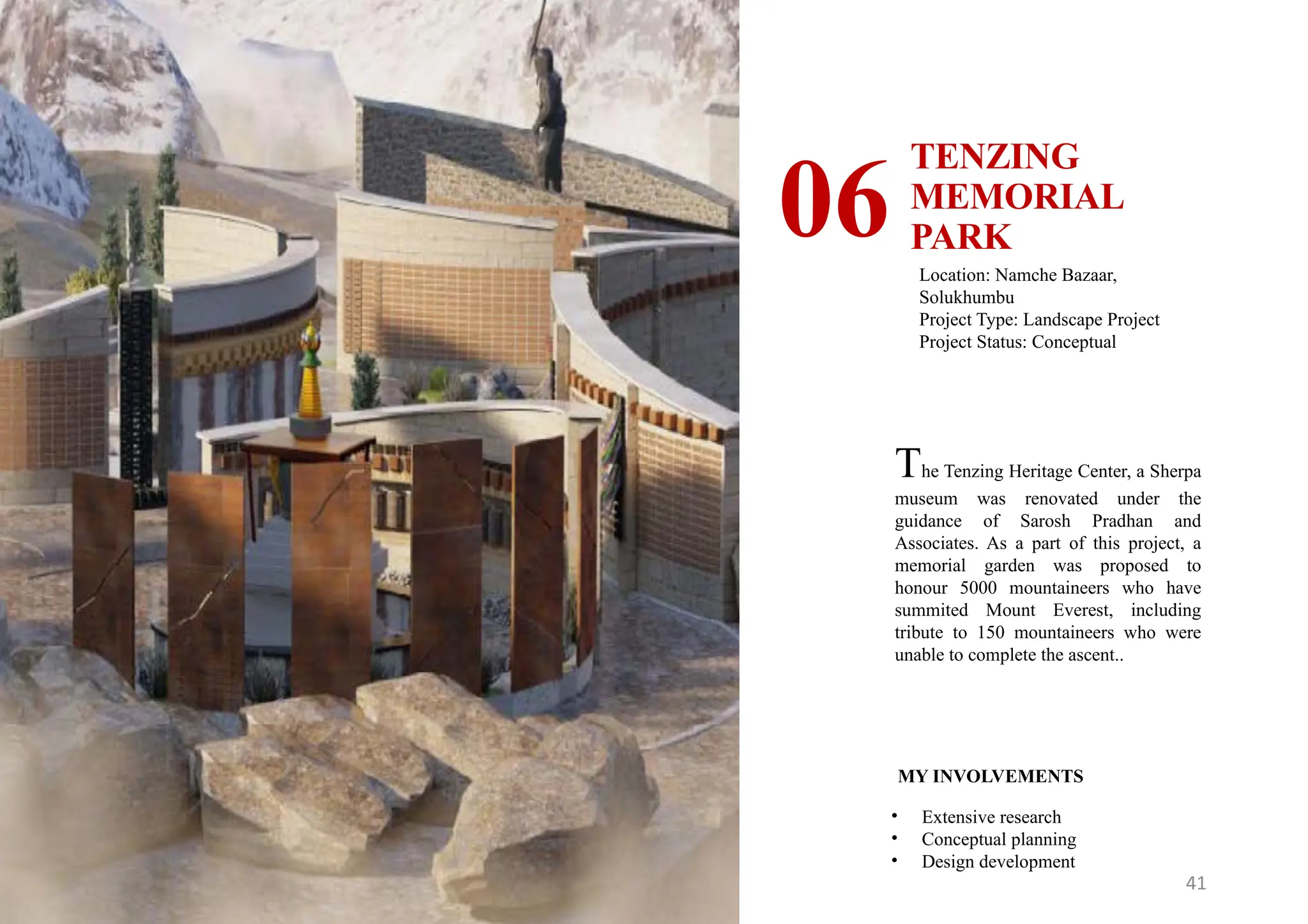 41
TENZING
MEMORIAL
PARK
06 Location: Namche Bazaar,
Solukhumbu
Project Type: Landscape Project
Project Status: Conceptual
MY INVOLVEMENTS
• Extensive research
• Conceptual planning
• Design development
The Tenzing Heritage Center, a Sherpa
museum was renovated under the
guidance of Sarosh Pradhan and
Associates. As a part of this project, a
memorial garden was proposed to
honour 5000 mountaineers who have
summited Mount Everest, including
tribute to 150 mountaineers who were
unable to complete the ascent..
 