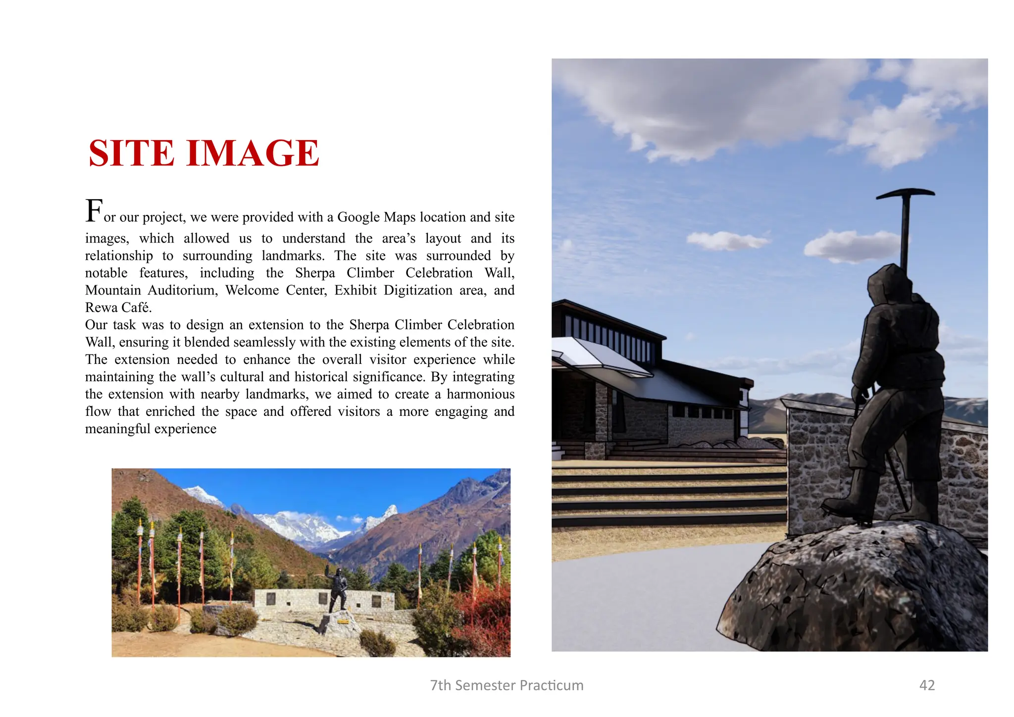 7th Semester Practicum 42
For our project, we were provided with a Google Maps location and site
images, which allowed us to understand the area’s layout and its
relationship to surrounding landmarks. The site was surrounded by
notable features, including the Sherpa Climber Celebration Wall,
Mountain Auditorium, Welcome Center, Exhibit Digitization area, and
Rewa Café.
Our task was to design an extension to the Sherpa Climber Celebration
Wall, ensuring it blended seamlessly with the existing elements of the site.
The extension needed to enhance the overall visitor experience while
maintaining the wall’s cultural and historical significance. By integrating
the extension with nearby landmarks, we aimed to create a harmonious
flow that enriched the space and offered visitors a more engaging and
meaningful experience
SITE IMAGE
 