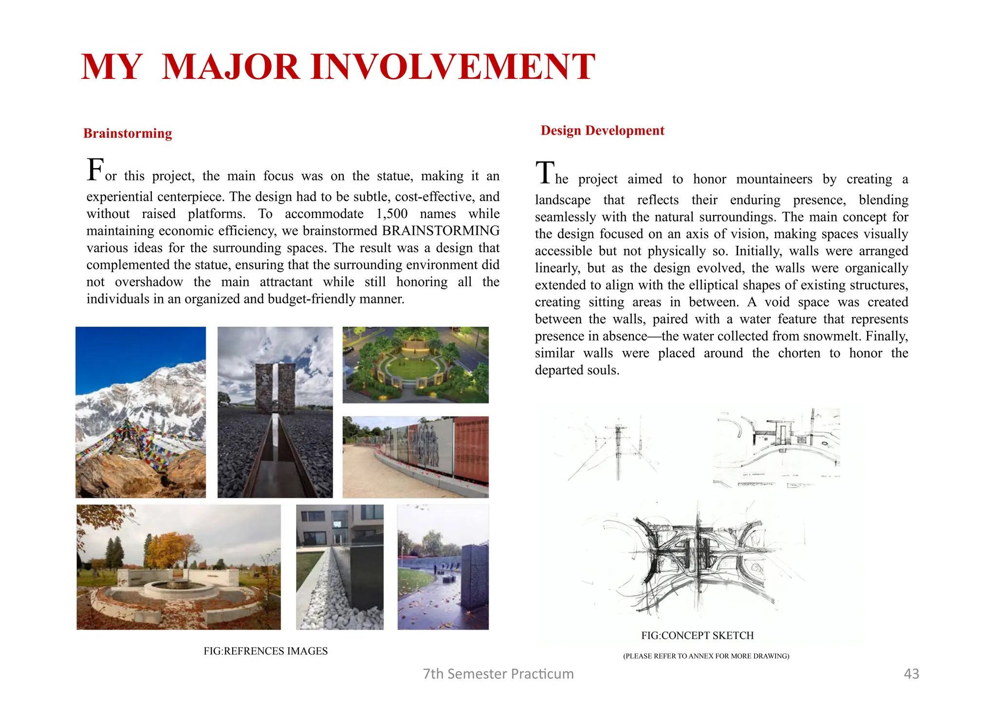 7th Semester Practicum 43
For this project, the main focus was on the statue, making it an
experiential centerpiece. The design had to be subtle, cost-effective, and
without raised platforms. To accommodate 1,500 names while
maintaining economic efficiency, we brainstormed BRAINSTORMING
various ideas for the surrounding spaces. The result was a design that
complemented the statue, ensuring that the surrounding environment did
not overshadow the main attractant while still honoring all the
individuals in an organized and budget-friendly manner.
MY MAJOR INVOLVEMENT
Brainstorming
The project aimed to honor mountaineers by creating a
landscape that reflects their enduring presence, blending
seamlessly with the natural surroundings. The main concept for
the design focused on an axis of vision, making spaces visually
accessible but not physically so. Initially, walls were arranged
linearly, but as the design evolved, the walls were organically
extended to align with the elliptical shapes of existing structures,
creating sitting areas in between. A void space was created
between the walls, paired with a water feature that represents
presence in absence—the water collected from snowmelt. Finally,
similar walls were placed around the chorten to honor the
departed souls.
Design Development
FIG:REFRENCES IMAGES
FIG:CONCEPT SKETCH
(PLEASE REFER TO ANNEX FOR MORE DRAWING)
 
