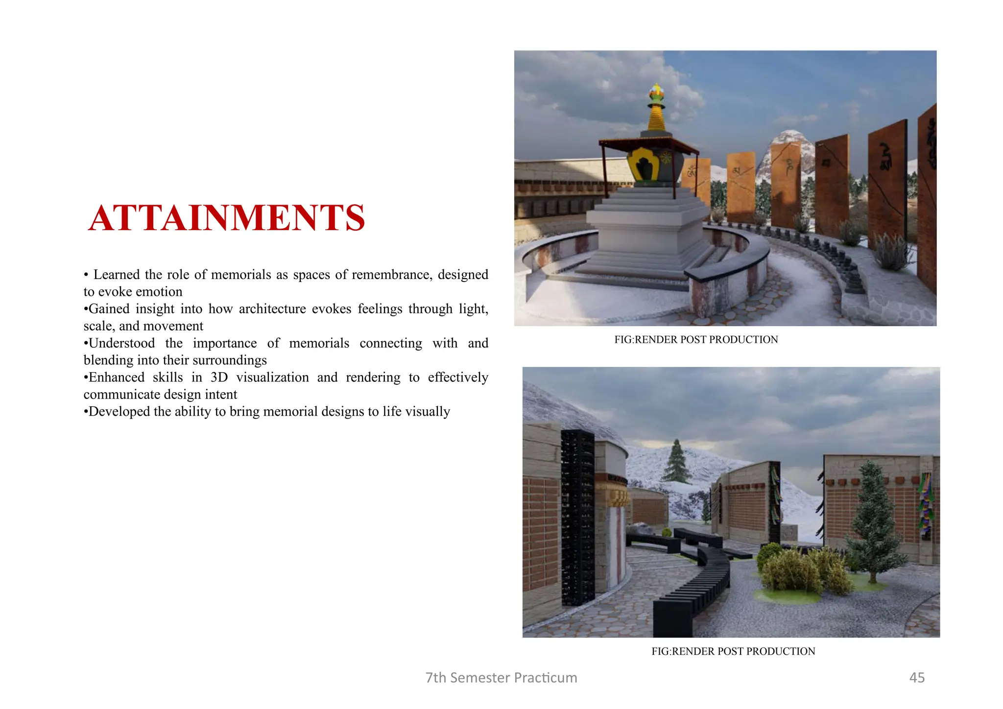 7th Semester Practicum 45
• Learned the role of memorials as spaces of remembrance, designed
to evoke emotion
•Gained insight into how architecture evokes feelings through light,
scale, and movement
•Understood the importance of memorials connecting with and
blending into their surroundings
•Enhanced skills in 3D visualization and rendering to effectively
communicate design intent
•Developed the ability to bring memorial designs to life visually
ATTAINMENTS
FIG:RENDER POST PRODUCTION
FIG:RENDER POST PRODUCTION
 