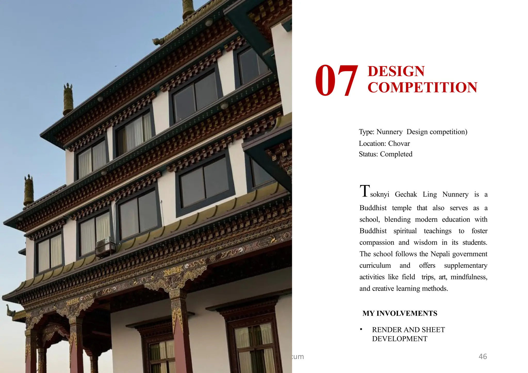 7th Semester Practicum 46
DESIGN
COMPETITION
07
Type: Nunnery Design competition)
Location: Chovar
Status: Completed
MY INVOLVEMENTS
• RENDER AND SHEET
DEVELOPMENT
Tsoknyi Gechak Ling Nunnery is a
Buddhist temple that also serves as a
school, blending modern education with
Buddhist spiritual teachings to foster
compassion and wisdom in its students.
The school follows the Nepali government
curriculum and offers supplementary
activities like field trips, art, mindfulness,
and creative learning methods.
 