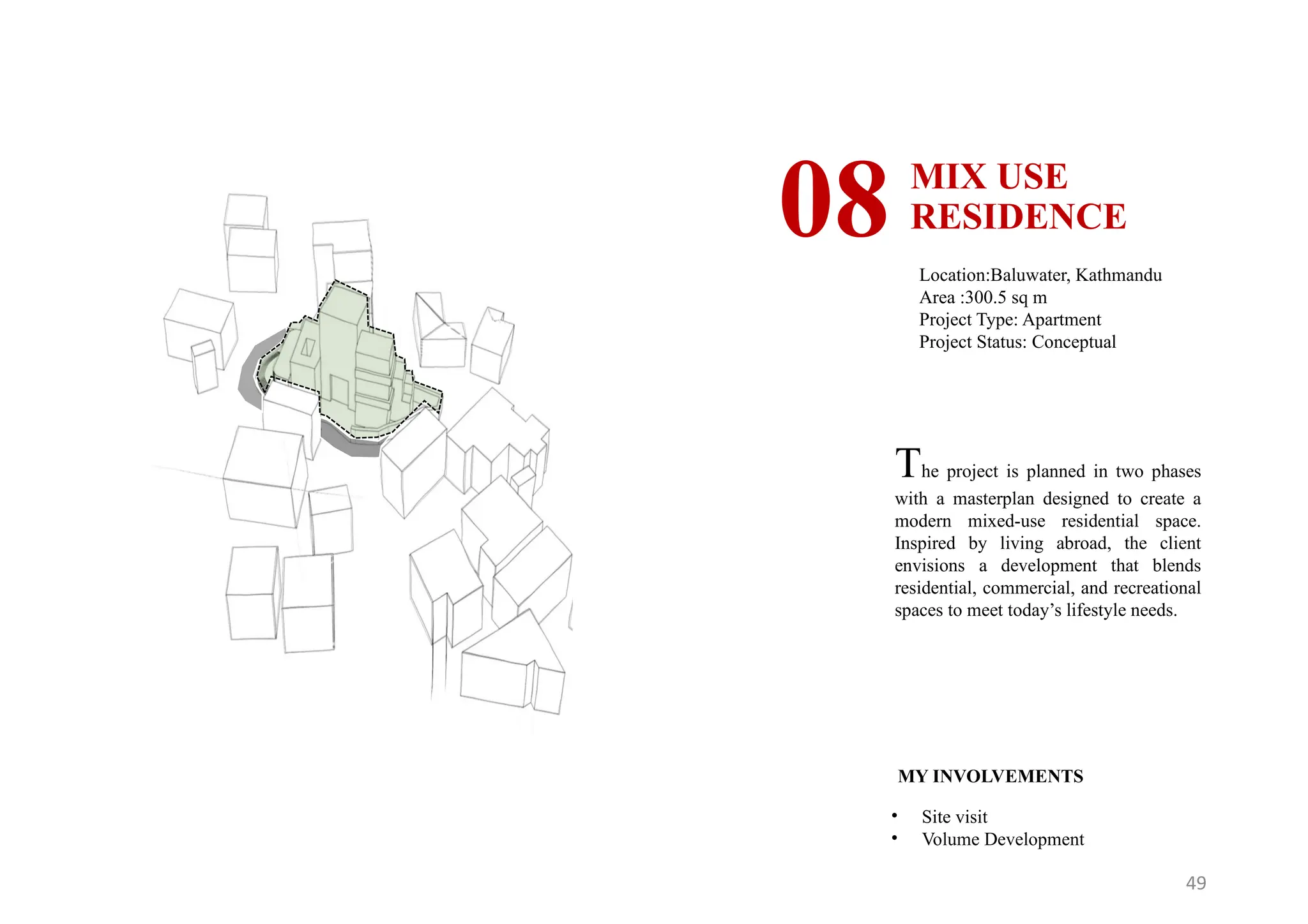 49
MIX USE
RESIDENCE
08 Location:Baluwater, Kathmandu
Area :300.5 sq m
Project Type: Apartment
Project Status: Conceptual
MY INVOLVEMENTS
• Site visit
• Volume Development
The project is planned in two phases
with a masterplan designed to create a
modern mixed-use residential space.
Inspired by living abroad, the client
envisions a development that blends
residential, commercial, and recreational
spaces to meet today’s lifestyle needs.
 